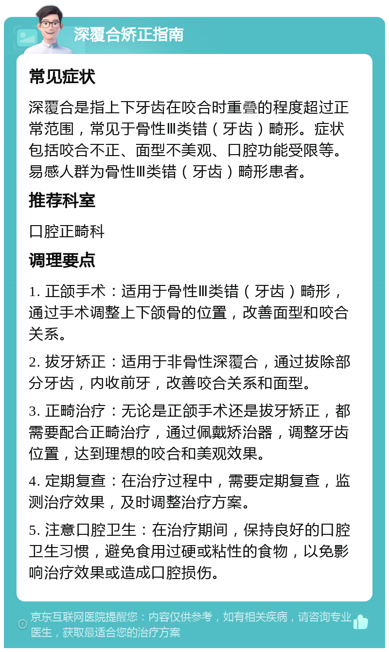 深覆合矫正指南 常见症状 深覆合是指上下牙齿在咬合时重叠的程度超过正常范围，常见于骨性Ⅲ类错（牙齿）畸形。症状包括咬合不正、面型不美观、口腔功能受限等。易感人群为骨性Ⅲ类错（牙齿）畸形患者。 推荐科室 口腔正畸科 调理要点 1. 正颌手术：适用于骨性Ⅲ类错（牙齿）畸形，通过手术调整上下颌骨的位置，改善面型和咬合关系。 2. 拔牙矫正：适用于非骨性深覆合，通过拔除部分牙齿，内收前牙，改善咬合关系和面型。 3. 正畸治疗：无论是正颌手术还是拔牙矫正，都需要配合正畸治疗，通过佩戴矫治器，调整牙齿位置，达到理想的咬合和美观效果。 4. 定期复查：在治疗过程中，需要定期复查，监测治疗效果，及时调整治疗方案。 5. 注意口腔卫生：在治疗期间，保持良好的口腔卫生习惯，避免食用过硬或粘性的食物，以免影响治疗效果或造成口腔损伤。