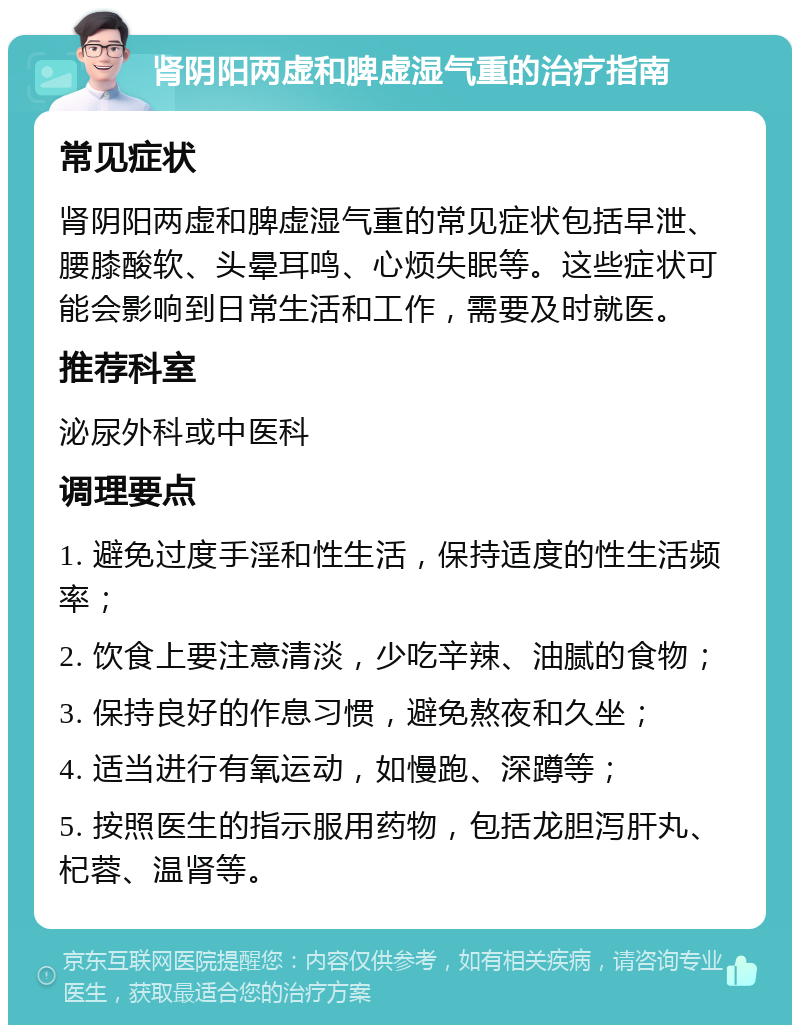 肾阴阳两虚和脾虚湿气重的治疗指南 常见症状 肾阴阳两虚和脾虚湿气重的常见症状包括早泄、腰膝酸软、头晕耳鸣、心烦失眠等。这些症状可能会影响到日常生活和工作，需要及时就医。 推荐科室 泌尿外科或中医科 调理要点 1. 避免过度手淫和性生活，保持适度的性生活频率； 2. 饮食上要注意清淡，少吃辛辣、油腻的食物； 3. 保持良好的作息习惯，避免熬夜和久坐； 4. 适当进行有氧运动，如慢跑、深蹲等； 5. 按照医生的指示服用药物，包括龙胆泻肝丸、杞蓉、温肾等。