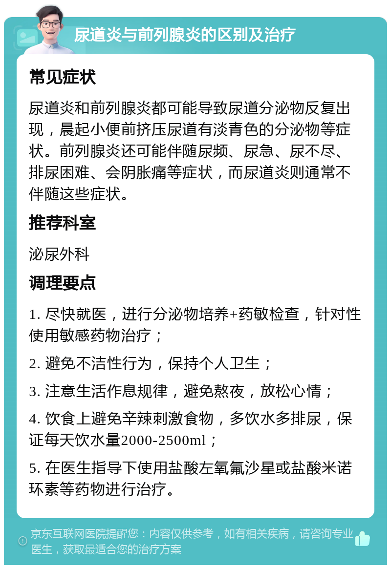 尿道炎与前列腺炎的区别及治疗 常见症状 尿道炎和前列腺炎都可能导致尿道分泌物反复出现，晨起小便前挤压尿道有淡青色的分泌物等症状。前列腺炎还可能伴随尿频、尿急、尿不尽、排尿困难、会阴胀痛等症状，而尿道炎则通常不伴随这些症状。 推荐科室 泌尿外科 调理要点 1. 尽快就医，进行分泌物培养+药敏检查，针对性使用敏感药物治疗； 2. 避免不洁性行为，保持个人卫生； 3. 注意生活作息规律，避免熬夜，放松心情； 4. 饮食上避免辛辣刺激食物，多饮水多排尿，保证每天饮水量2000-2500ml； 5. 在医生指导下使用盐酸左氧氟沙星或盐酸米诺环素等药物进行治疗。