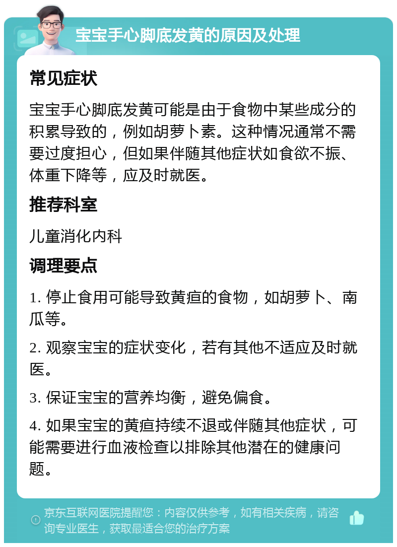 宝宝手心脚底发黄的原因及处理 常见症状 宝宝手心脚底发黄可能是由于食物中某些成分的积累导致的，例如胡萝卜素。这种情况通常不需要过度担心，但如果伴随其他症状如食欲不振、体重下降等，应及时就医。 推荐科室 儿童消化内科 调理要点 1. 停止食用可能导致黄疸的食物，如胡萝卜、南瓜等。 2. 观察宝宝的症状变化，若有其他不适应及时就医。 3. 保证宝宝的营养均衡，避免偏食。 4. 如果宝宝的黄疸持续不退或伴随其他症状，可能需要进行血液检查以排除其他潜在的健康问题。