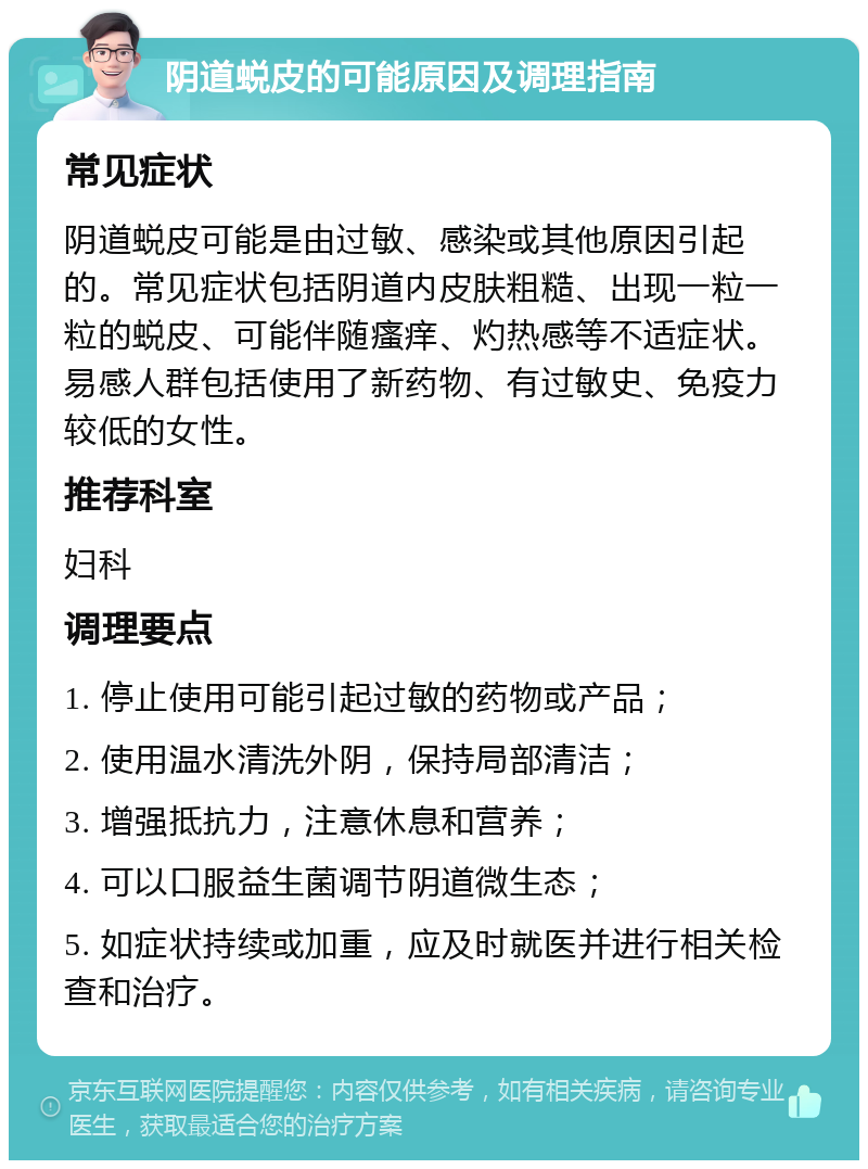 阴道蜕皮的可能原因及调理指南 常见症状 阴道蜕皮可能是由过敏、感染或其他原因引起的。常见症状包括阴道内皮肤粗糙、出现一粒一粒的蜕皮、可能伴随瘙痒、灼热感等不适症状。易感人群包括使用了新药物、有过敏史、免疫力较低的女性。 推荐科室 妇科 调理要点 1. 停止使用可能引起过敏的药物或产品； 2. 使用温水清洗外阴，保持局部清洁； 3. 增强抵抗力，注意休息和营养； 4. 可以口服益生菌调节阴道微生态； 5. 如症状持续或加重，应及时就医并进行相关检查和治疗。