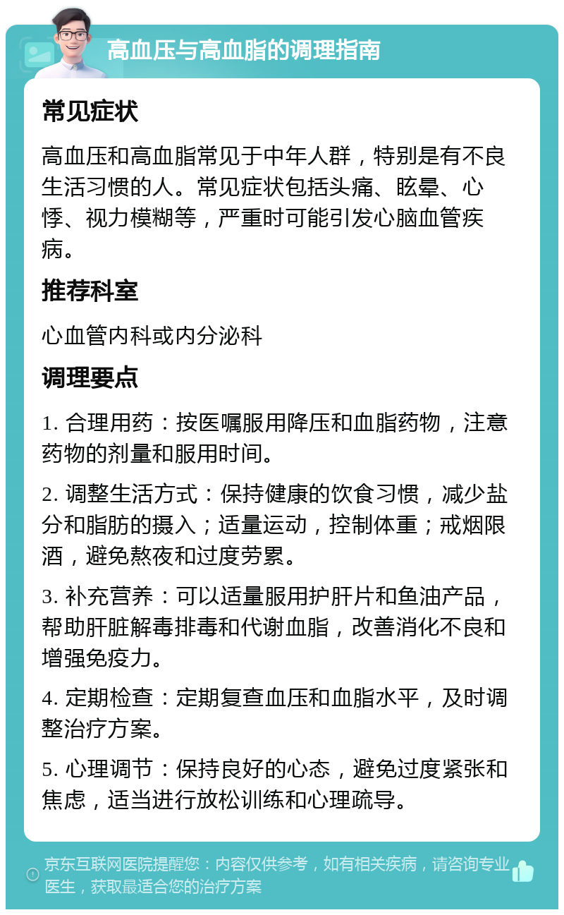 高血压与高血脂的调理指南 常见症状 高血压和高血脂常见于中年人群，特别是有不良生活习惯的人。常见症状包括头痛、眩晕、心悸、视力模糊等，严重时可能引发心脑血管疾病。 推荐科室 心血管内科或内分泌科 调理要点 1. 合理用药：按医嘱服用降压和血脂药物，注意药物的剂量和服用时间。 2. 调整生活方式：保持健康的饮食习惯，减少盐分和脂肪的摄入；适量运动，控制体重；戒烟限酒，避免熬夜和过度劳累。 3. 补充营养：可以适量服用护肝片和鱼油产品，帮助肝脏解毒排毒和代谢血脂，改善消化不良和增强免疫力。 4. 定期检查：定期复查血压和血脂水平，及时调整治疗方案。 5. 心理调节：保持良好的心态，避免过度紧张和焦虑，适当进行放松训练和心理疏导。