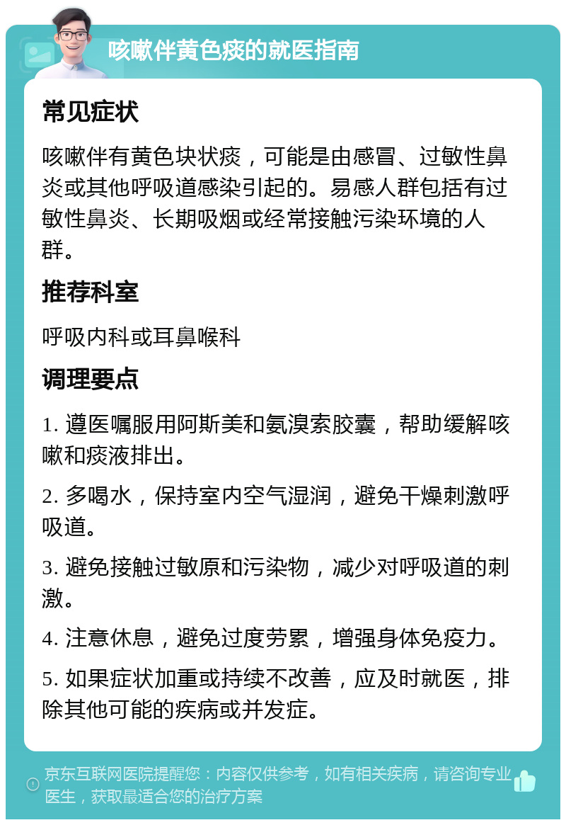 咳嗽伴黄色痰的就医指南 常见症状 咳嗽伴有黄色块状痰，可能是由感冒、过敏性鼻炎或其他呼吸道感染引起的。易感人群包括有过敏性鼻炎、长期吸烟或经常接触污染环境的人群。 推荐科室 呼吸内科或耳鼻喉科 调理要点 1. 遵医嘱服用阿斯美和氨溴索胶囊，帮助缓解咳嗽和痰液排出。 2. 多喝水，保持室内空气湿润，避免干燥刺激呼吸道。 3. 避免接触过敏原和污染物，减少对呼吸道的刺激。 4. 注意休息，避免过度劳累，增强身体免疫力。 5. 如果症状加重或持续不改善，应及时就医，排除其他可能的疾病或并发症。