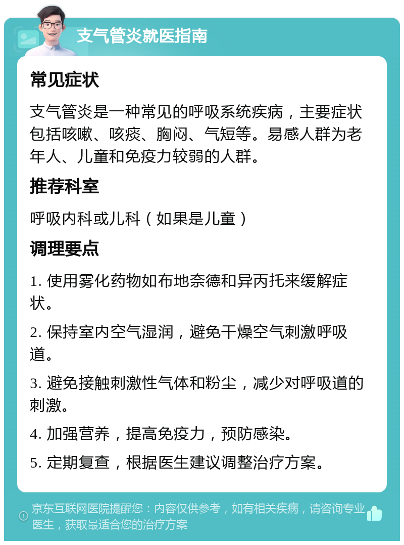 支气管炎就医指南 常见症状 支气管炎是一种常见的呼吸系统疾病，主要症状包括咳嗽、咳痰、胸闷、气短等。易感人群为老年人、儿童和免疫力较弱的人群。 推荐科室 呼吸内科或儿科（如果是儿童） 调理要点 1. 使用雾化药物如布地奈德和异丙托来缓解症状。 2. 保持室内空气湿润，避免干燥空气刺激呼吸道。 3. 避免接触刺激性气体和粉尘，减少对呼吸道的刺激。 4. 加强营养，提高免疫力，预防感染。 5. 定期复查，根据医生建议调整治疗方案。