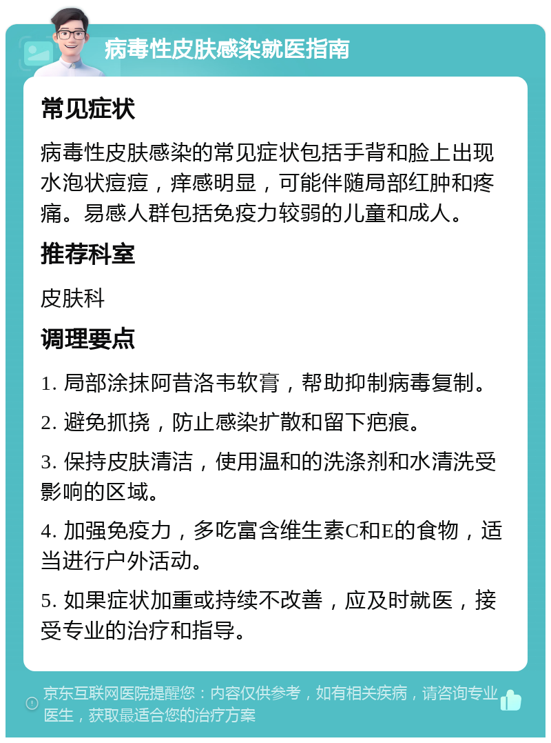 病毒性皮肤感染就医指南 常见症状 病毒性皮肤感染的常见症状包括手背和脸上出现水泡状痘痘，痒感明显，可能伴随局部红肿和疼痛。易感人群包括免疫力较弱的儿童和成人。 推荐科室 皮肤科 调理要点 1. 局部涂抹阿昔洛韦软膏，帮助抑制病毒复制。 2. 避免抓挠，防止感染扩散和留下疤痕。 3. 保持皮肤清洁，使用温和的洗涤剂和水清洗受影响的区域。 4. 加强免疫力，多吃富含维生素C和E的食物，适当进行户外活动。 5. 如果症状加重或持续不改善，应及时就医，接受专业的治疗和指导。