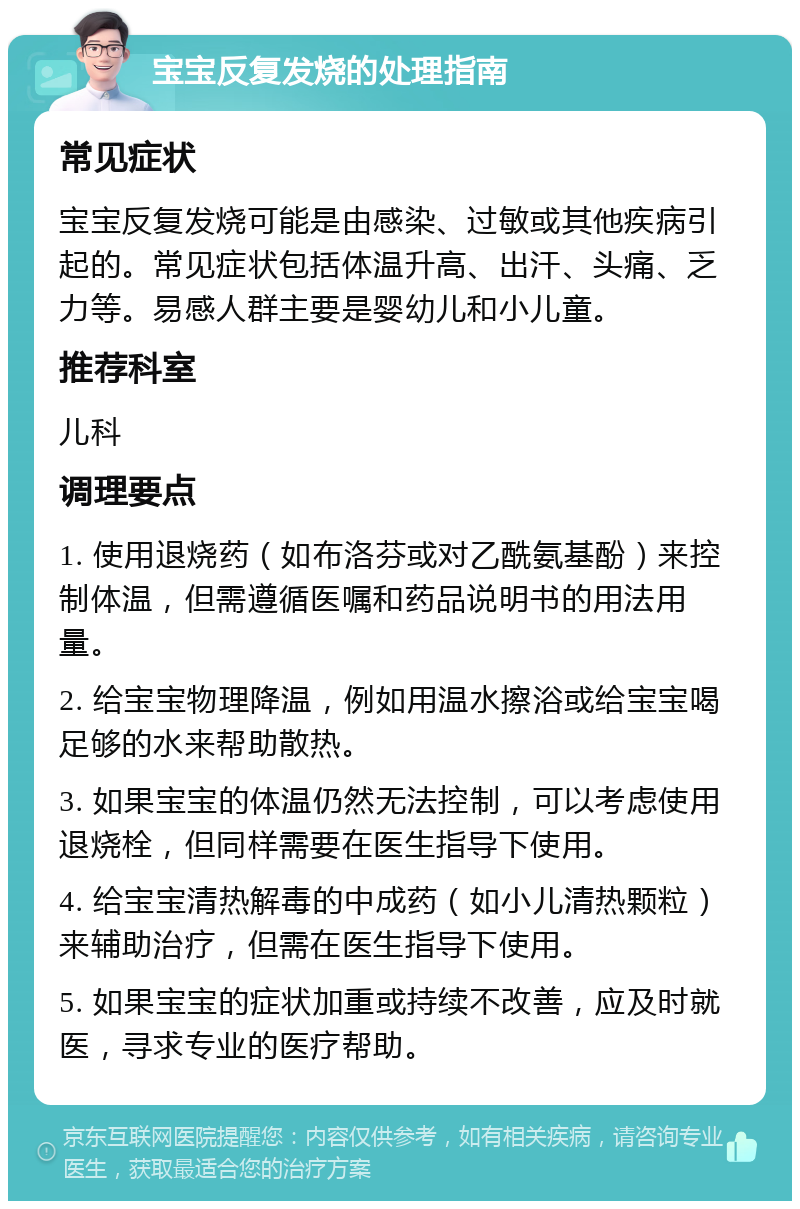 宝宝反复发烧的处理指南 常见症状 宝宝反复发烧可能是由感染、过敏或其他疾病引起的。常见症状包括体温升高、出汗、头痛、乏力等。易感人群主要是婴幼儿和小儿童。 推荐科室 儿科 调理要点 1. 使用退烧药（如布洛芬或对乙酰氨基酚）来控制体温，但需遵循医嘱和药品说明书的用法用量。 2. 给宝宝物理降温，例如用温水擦浴或给宝宝喝足够的水来帮助散热。 3. 如果宝宝的体温仍然无法控制，可以考虑使用退烧栓，但同样需要在医生指导下使用。 4. 给宝宝清热解毒的中成药（如小儿清热颗粒）来辅助治疗，但需在医生指导下使用。 5. 如果宝宝的症状加重或持续不改善，应及时就医，寻求专业的医疗帮助。