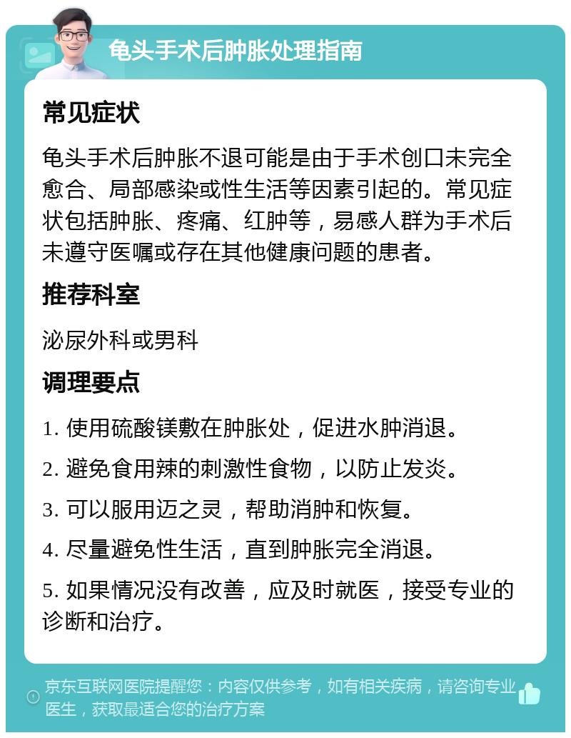 龟头手术后肿胀处理指南 常见症状 龟头手术后肿胀不退可能是由于手术创口未完全愈合、局部感染或性生活等因素引起的。常见症状包括肿胀、疼痛、红肿等，易感人群为手术后未遵守医嘱或存在其他健康问题的患者。 推荐科室 泌尿外科或男科 调理要点 1. 使用硫酸镁敷在肿胀处，促进水肿消退。 2. 避免食用辣的刺激性食物，以防止发炎。 3. 可以服用迈之灵，帮助消肿和恢复。 4. 尽量避免性生活，直到肿胀完全消退。 5. 如果情况没有改善，应及时就医，接受专业的诊断和治疗。