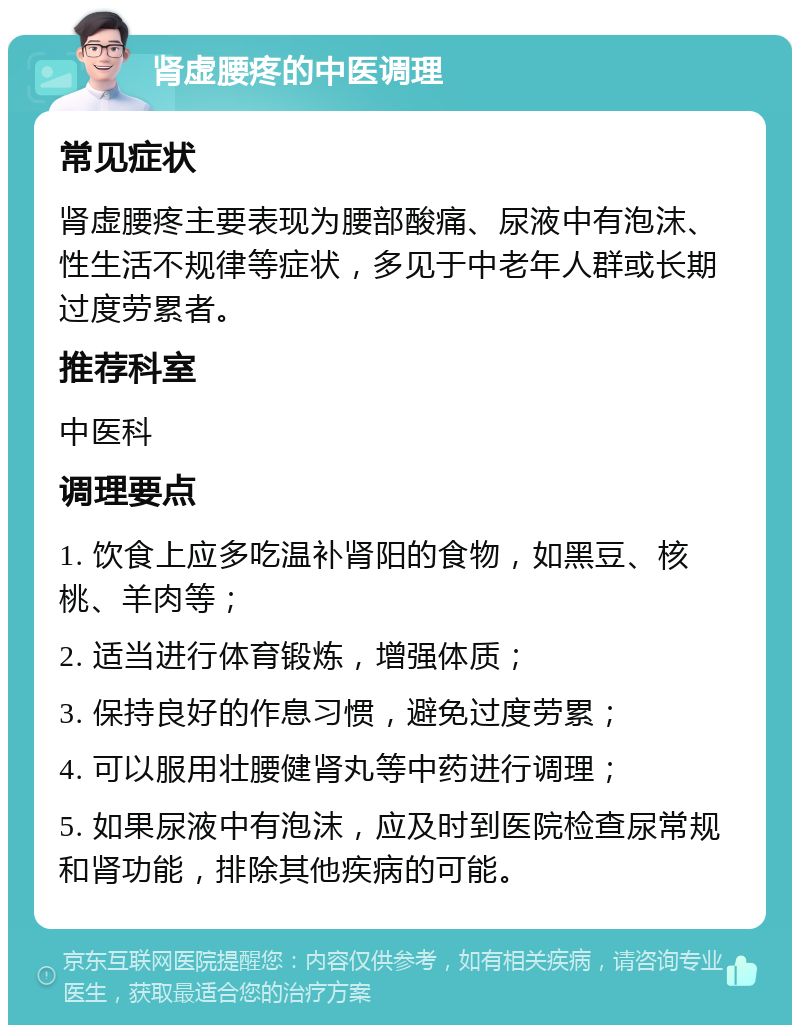 肾虚腰疼的中医调理 常见症状 肾虚腰疼主要表现为腰部酸痛、尿液中有泡沫、性生活不规律等症状，多见于中老年人群或长期过度劳累者。 推荐科室 中医科 调理要点 1. 饮食上应多吃温补肾阳的食物，如黑豆、核桃、羊肉等； 2. 适当进行体育锻炼，增强体质； 3. 保持良好的作息习惯，避免过度劳累； 4. 可以服用壮腰健肾丸等中药进行调理； 5. 如果尿液中有泡沫，应及时到医院检查尿常规和肾功能，排除其他疾病的可能。