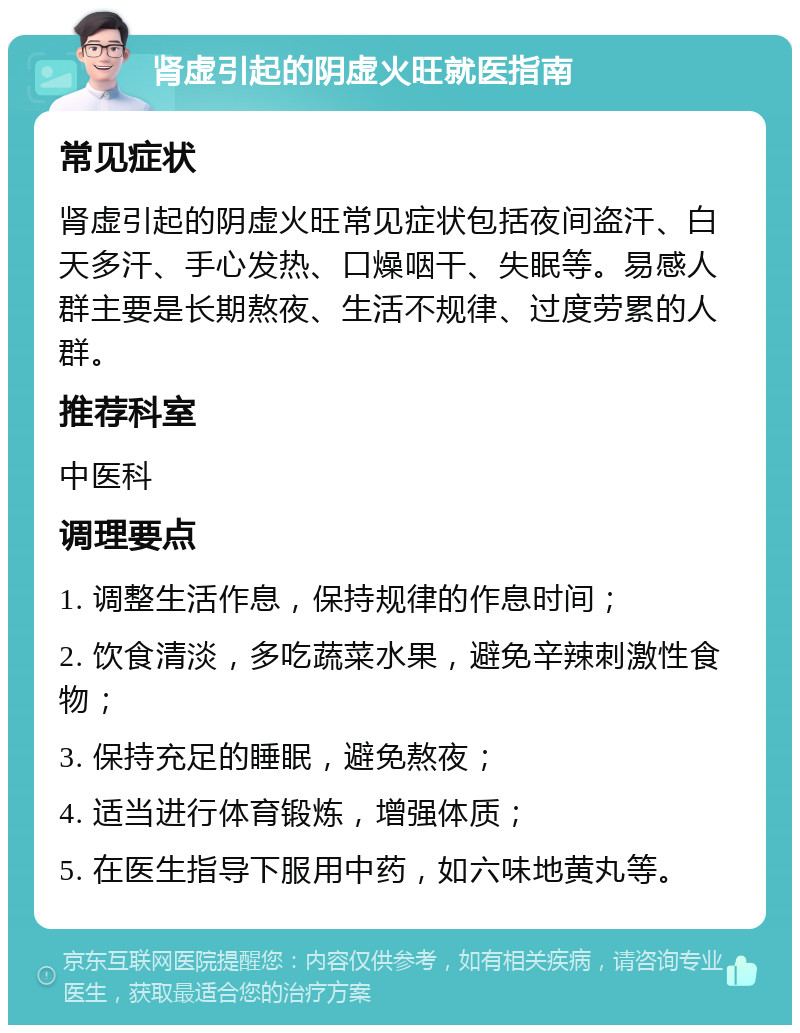 肾虚引起的阴虚火旺就医指南 常见症状 肾虚引起的阴虚火旺常见症状包括夜间盗汗、白天多汗、手心发热、口燥咽干、失眠等。易感人群主要是长期熬夜、生活不规律、过度劳累的人群。 推荐科室 中医科 调理要点 1. 调整生活作息，保持规律的作息时间； 2. 饮食清淡，多吃蔬菜水果，避免辛辣刺激性食物； 3. 保持充足的睡眠，避免熬夜； 4. 适当进行体育锻炼，增强体质； 5. 在医生指导下服用中药，如六味地黄丸等。