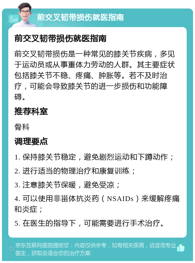 前交叉韧带损伤就医指南 前交叉韧带损伤就医指南 前交叉韧带损伤是一种常见的膝关节疾病，多见于运动员或从事重体力劳动的人群。其主要症状包括膝关节不稳、疼痛、肿胀等。若不及时治疗，可能会导致膝关节的进一步损伤和功能障碍。 推荐科室 骨科 调理要点 1. 保持膝关节稳定，避免剧烈运动和下蹲动作； 2. 进行适当的物理治疗和康复训练； 3. 注意膝关节保暖，避免受凉； 4. 可以使用非甾体抗炎药（NSAIDs）来缓解疼痛和炎症； 5. 在医生的指导下，可能需要进行手术治疗。