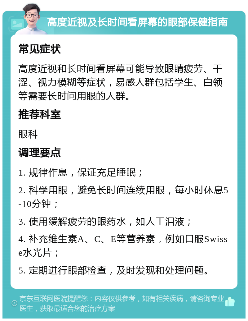 高度近视及长时间看屏幕的眼部保健指南 常见症状 高度近视和长时间看屏幕可能导致眼睛疲劳、干涩、视力模糊等症状，易感人群包括学生、白领等需要长时间用眼的人群。 推荐科室 眼科 调理要点 1. 规律作息，保证充足睡眠； 2. 科学用眼，避免长时间连续用眼，每小时休息5-10分钟； 3. 使用缓解疲劳的眼药水，如人工泪液； 4. 补充维生素A、C、E等营养素，例如口服Swisse水光片； 5. 定期进行眼部检查，及时发现和处理问题。