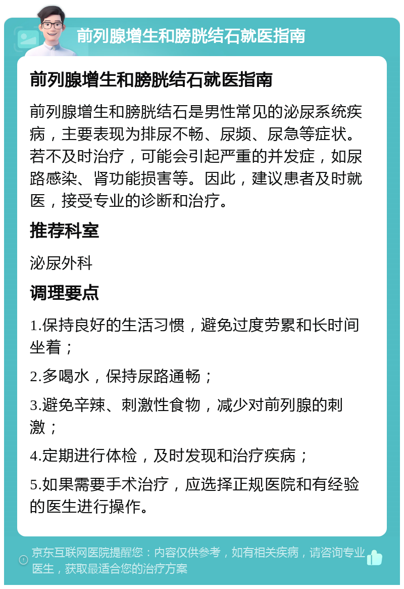 前列腺增生和膀胱结石就医指南 前列腺增生和膀胱结石就医指南 前列腺增生和膀胱结石是男性常见的泌尿系统疾病，主要表现为排尿不畅、尿频、尿急等症状。若不及时治疗，可能会引起严重的并发症，如尿路感染、肾功能损害等。因此，建议患者及时就医，接受专业的诊断和治疗。 推荐科室 泌尿外科 调理要点 1.保持良好的生活习惯，避免过度劳累和长时间坐着； 2.多喝水，保持尿路通畅； 3.避免辛辣、刺激性食物，减少对前列腺的刺激； 4.定期进行体检，及时发现和治疗疾病； 5.如果需要手术治疗，应选择正规医院和有经验的医生进行操作。