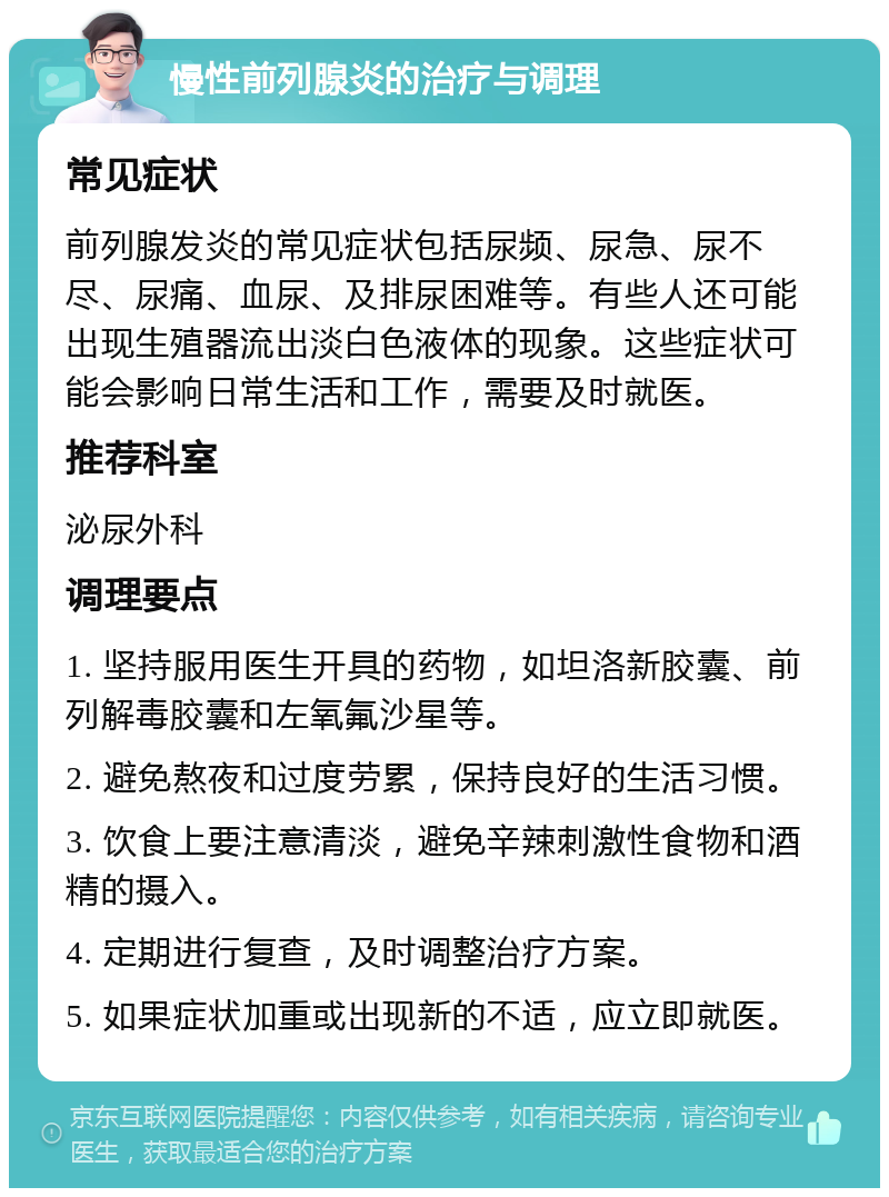 慢性前列腺炎的治疗与调理 常见症状 前列腺发炎的常见症状包括尿频、尿急、尿不尽、尿痛、血尿、及排尿困难等。有些人还可能出现生殖器流出淡白色液体的现象。这些症状可能会影响日常生活和工作，需要及时就医。 推荐科室 泌尿外科 调理要点 1. 坚持服用医生开具的药物，如坦洛新胶囊、前列解毒胶囊和左氧氟沙星等。 2. 避免熬夜和过度劳累，保持良好的生活习惯。 3. 饮食上要注意清淡，避免辛辣刺激性食物和酒精的摄入。 4. 定期进行复查，及时调整治疗方案。 5. 如果症状加重或出现新的不适，应立即就医。