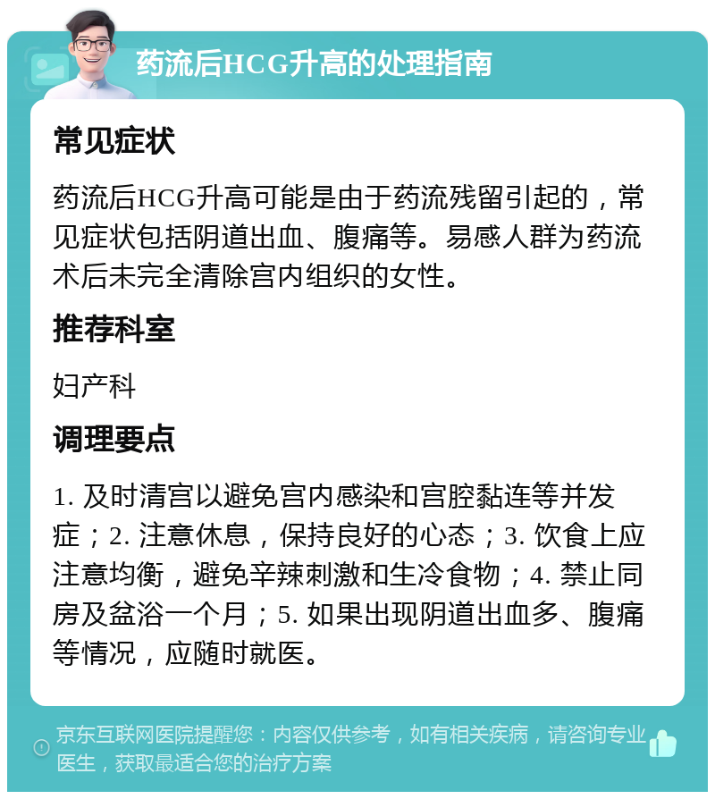 药流后HCG升高的处理指南 常见症状 药流后HCG升高可能是由于药流残留引起的，常见症状包括阴道出血、腹痛等。易感人群为药流术后未完全清除宫内组织的女性。 推荐科室 妇产科 调理要点 1. 及时清宫以避免宫内感染和宫腔黏连等并发症；2. 注意休息，保持良好的心态；3. 饮食上应注意均衡，避免辛辣刺激和生冷食物；4. 禁止同房及盆浴一个月；5. 如果出现阴道出血多、腹痛等情况，应随时就医。