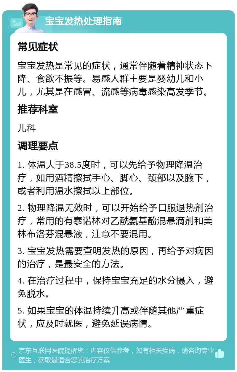 宝宝发热处理指南 常见症状 宝宝发热是常见的症状，通常伴随着精神状态下降、食欲不振等。易感人群主要是婴幼儿和小儿，尤其是在感冒、流感等病毒感染高发季节。 推荐科室 儿科 调理要点 1. 体温大于38.5度时，可以先给予物理降温治疗，如用酒精擦拭手心、脚心、颈部以及腋下，或者利用温水擦拭以上部位。 2. 物理降温无效时，可以开始给予口服退热剂治疗，常用的有泰诺林对乙酰氨基酚混悬滴剂和美林布洛芬混悬液，注意不要混用。 3. 宝宝发热需要查明发热的原因，再给予对病因的治疗，是最安全的方法。 4. 在治疗过程中，保持宝宝充足的水分摄入，避免脱水。 5. 如果宝宝的体温持续升高或伴随其他严重症状，应及时就医，避免延误病情。