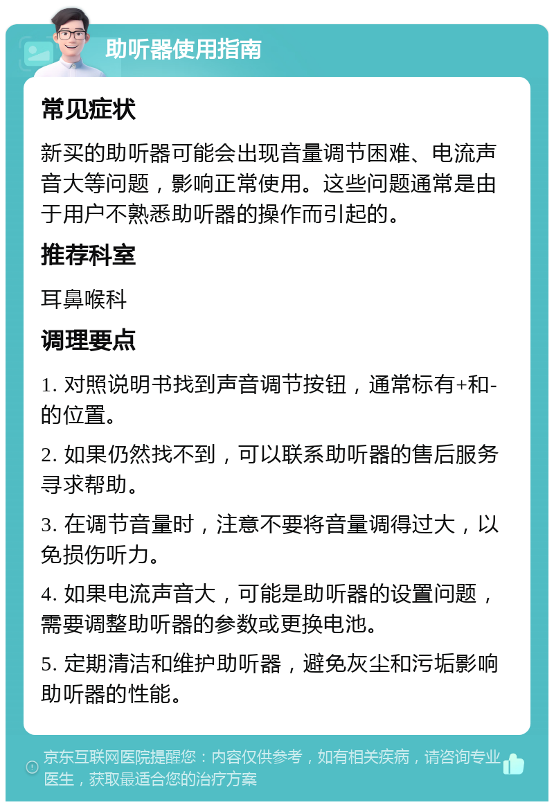 助听器使用指南 常见症状 新买的助听器可能会出现音量调节困难、电流声音大等问题，影响正常使用。这些问题通常是由于用户不熟悉助听器的操作而引起的。 推荐科室 耳鼻喉科 调理要点 1. 对照说明书找到声音调节按钮，通常标有+和-的位置。 2. 如果仍然找不到，可以联系助听器的售后服务寻求帮助。 3. 在调节音量时，注意不要将音量调得过大，以免损伤听力。 4. 如果电流声音大，可能是助听器的设置问题，需要调整助听器的参数或更换电池。 5. 定期清洁和维护助听器，避免灰尘和污垢影响助听器的性能。