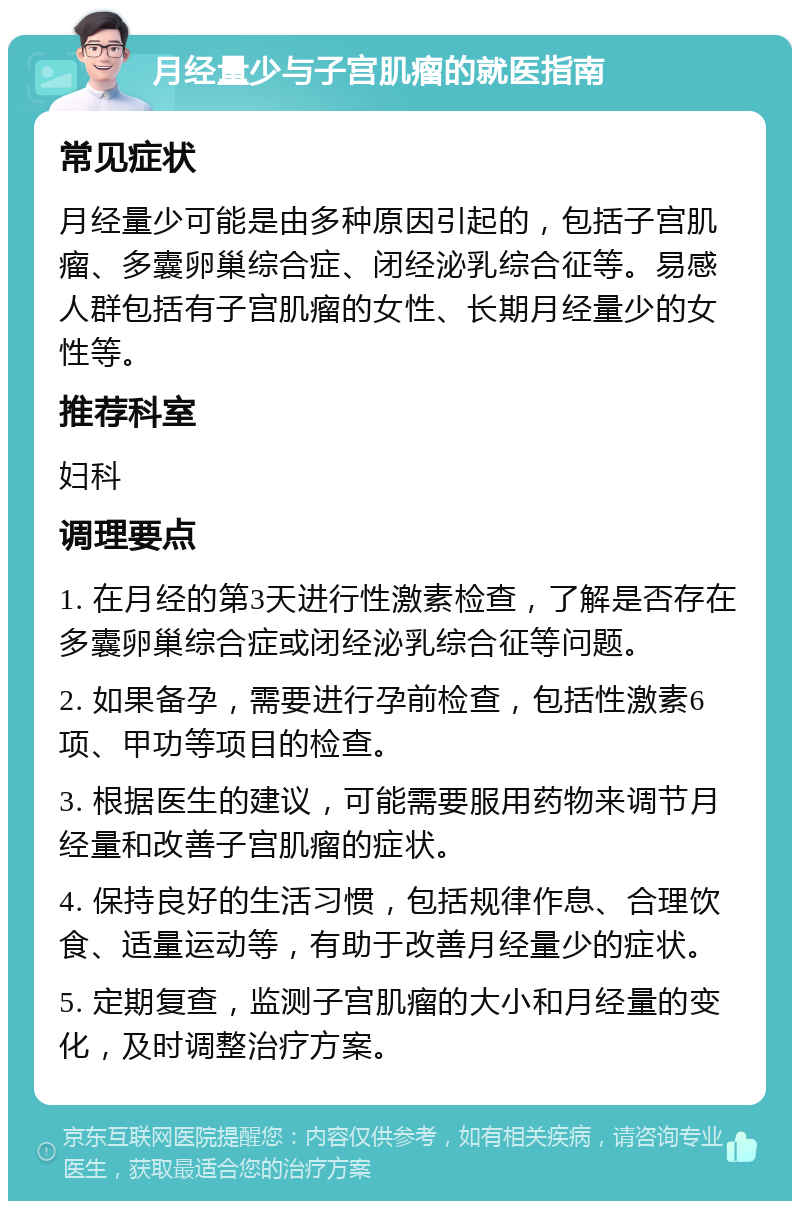 月经量少与子宫肌瘤的就医指南 常见症状 月经量少可能是由多种原因引起的，包括子宫肌瘤、多囊卵巢综合症、闭经泌乳综合征等。易感人群包括有子宫肌瘤的女性、长期月经量少的女性等。 推荐科室 妇科 调理要点 1. 在月经的第3天进行性激素检查，了解是否存在多囊卵巢综合症或闭经泌乳综合征等问题。 2. 如果备孕，需要进行孕前检查，包括性激素6项、甲功等项目的检查。 3. 根据医生的建议，可能需要服用药物来调节月经量和改善子宫肌瘤的症状。 4. 保持良好的生活习惯，包括规律作息、合理饮食、适量运动等，有助于改善月经量少的症状。 5. 定期复查，监测子宫肌瘤的大小和月经量的变化，及时调整治疗方案。