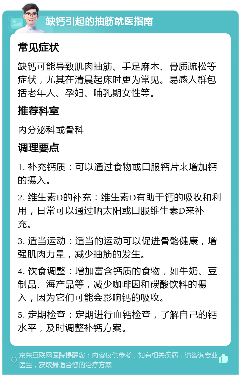 缺钙引起的抽筋就医指南 常见症状 缺钙可能导致肌肉抽筋、手足麻木、骨质疏松等症状，尤其在清晨起床时更为常见。易感人群包括老年人、孕妇、哺乳期女性等。 推荐科室 内分泌科或骨科 调理要点 1. 补充钙质：可以通过食物或口服钙片来增加钙的摄入。 2. 维生素D的补充：维生素D有助于钙的吸收和利用，日常可以通过晒太阳或口服维生素D来补充。 3. 适当运动：适当的运动可以促进骨骼健康，增强肌肉力量，减少抽筋的发生。 4. 饮食调整：增加富含钙质的食物，如牛奶、豆制品、海产品等，减少咖啡因和碳酸饮料的摄入，因为它们可能会影响钙的吸收。 5. 定期检查：定期进行血钙检查，了解自己的钙水平，及时调整补钙方案。