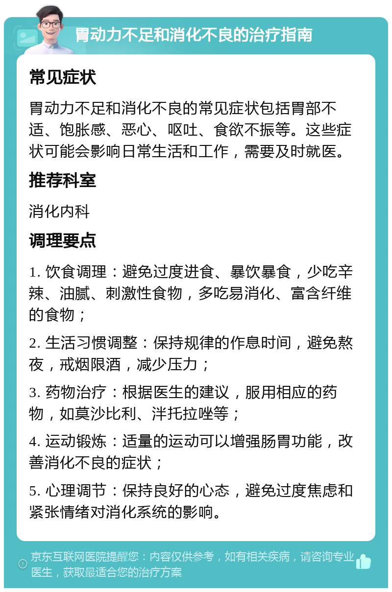 胃动力不足和消化不良的治疗指南 常见症状 胃动力不足和消化不良的常见症状包括胃部不适、饱胀感、恶心、呕吐、食欲不振等。这些症状可能会影响日常生活和工作，需要及时就医。 推荐科室 消化内科 调理要点 1. 饮食调理：避免过度进食、暴饮暴食，少吃辛辣、油腻、刺激性食物，多吃易消化、富含纤维的食物； 2. 生活习惯调整：保持规律的作息时间，避免熬夜，戒烟限酒，减少压力； 3. 药物治疗：根据医生的建议，服用相应的药物，如莫沙比利、泮托拉唑等； 4. 运动锻炼：适量的运动可以增强肠胃功能，改善消化不良的症状； 5. 心理调节：保持良好的心态，避免过度焦虑和紧张情绪对消化系统的影响。