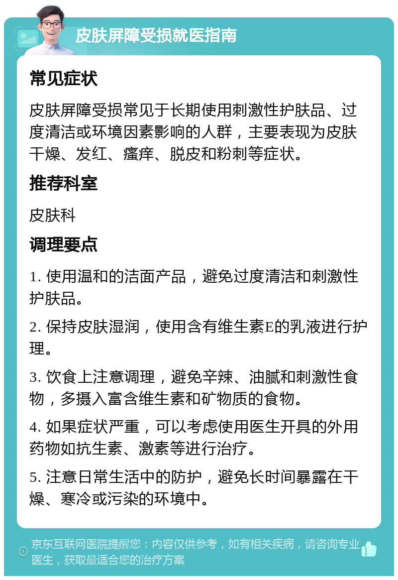 皮肤屏障受损就医指南 常见症状 皮肤屏障受损常见于长期使用刺激性护肤品、过度清洁或环境因素影响的人群，主要表现为皮肤干燥、发红、瘙痒、脱皮和粉刺等症状。 推荐科室 皮肤科 调理要点 1. 使用温和的洁面产品，避免过度清洁和刺激性护肤品。 2. 保持皮肤湿润，使用含有维生素E的乳液进行护理。 3. 饮食上注意调理，避免辛辣、油腻和刺激性食物，多摄入富含维生素和矿物质的食物。 4. 如果症状严重，可以考虑使用医生开具的外用药物如抗生素、激素等进行治疗。 5. 注意日常生活中的防护，避免长时间暴露在干燥、寒冷或污染的环境中。