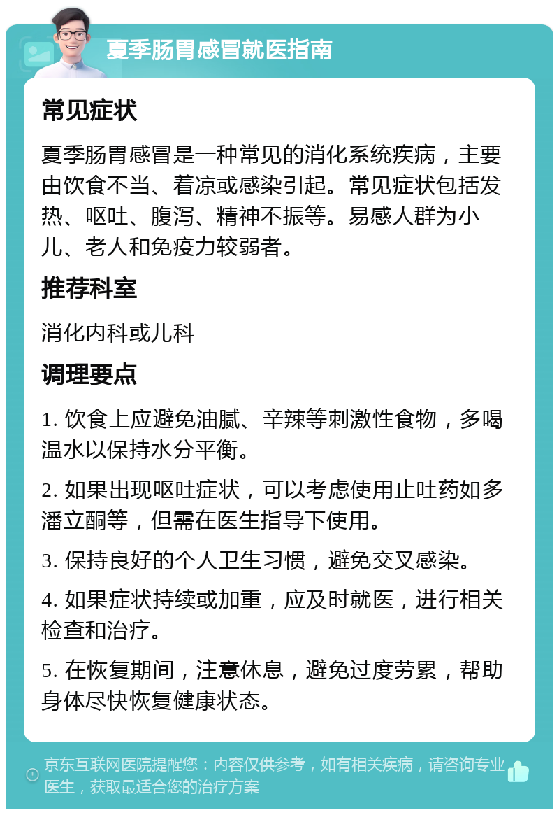 夏季肠胃感冒就医指南 常见症状 夏季肠胃感冒是一种常见的消化系统疾病，主要由饮食不当、着凉或感染引起。常见症状包括发热、呕吐、腹泻、精神不振等。易感人群为小儿、老人和免疫力较弱者。 推荐科室 消化内科或儿科 调理要点 1. 饮食上应避免油腻、辛辣等刺激性食物，多喝温水以保持水分平衡。 2. 如果出现呕吐症状，可以考虑使用止吐药如多潘立酮等，但需在医生指导下使用。 3. 保持良好的个人卫生习惯，避免交叉感染。 4. 如果症状持续或加重，应及时就医，进行相关检查和治疗。 5. 在恢复期间，注意休息，避免过度劳累，帮助身体尽快恢复健康状态。