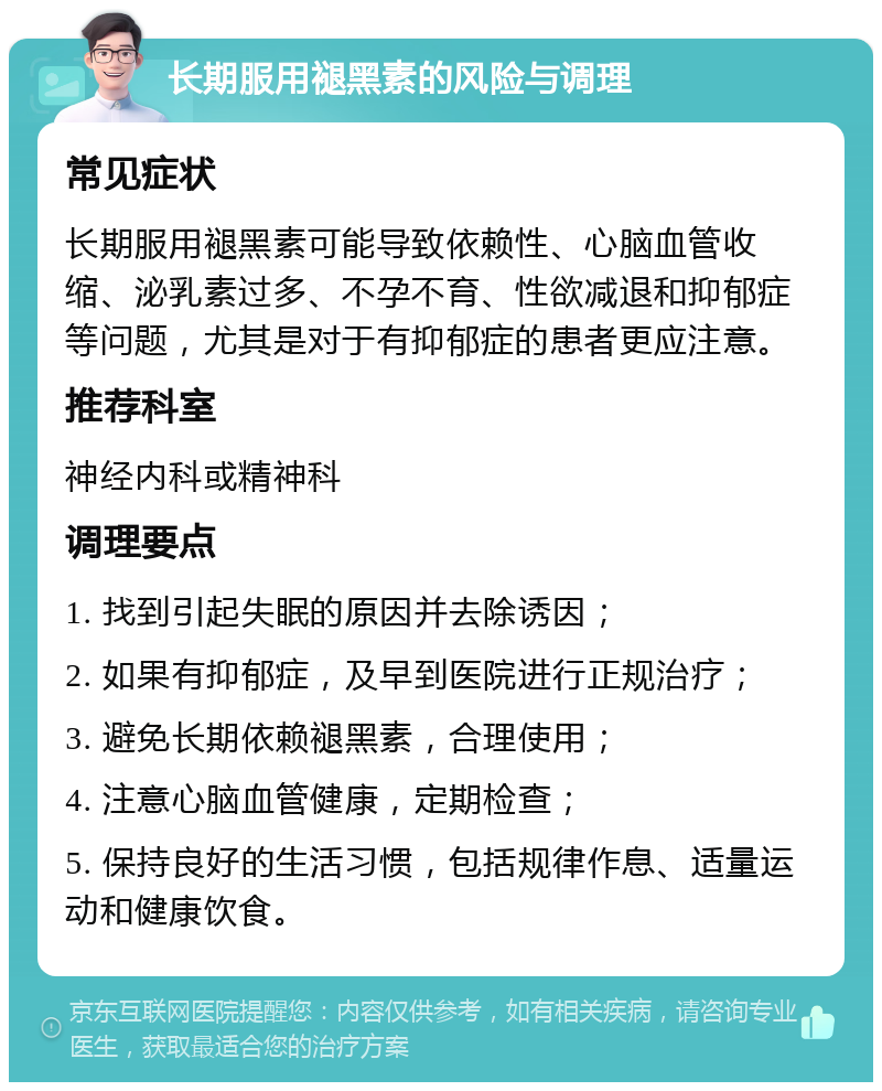 长期服用褪黑素的风险与调理 常见症状 长期服用褪黑素可能导致依赖性、心脑血管收缩、泌乳素过多、不孕不育、性欲减退和抑郁症等问题，尤其是对于有抑郁症的患者更应注意。 推荐科室 神经内科或精神科 调理要点 1. 找到引起失眠的原因并去除诱因； 2. 如果有抑郁症，及早到医院进行正规治疗； 3. 避免长期依赖褪黑素，合理使用； 4. 注意心脑血管健康，定期检查； 5. 保持良好的生活习惯，包括规律作息、适量运动和健康饮食。