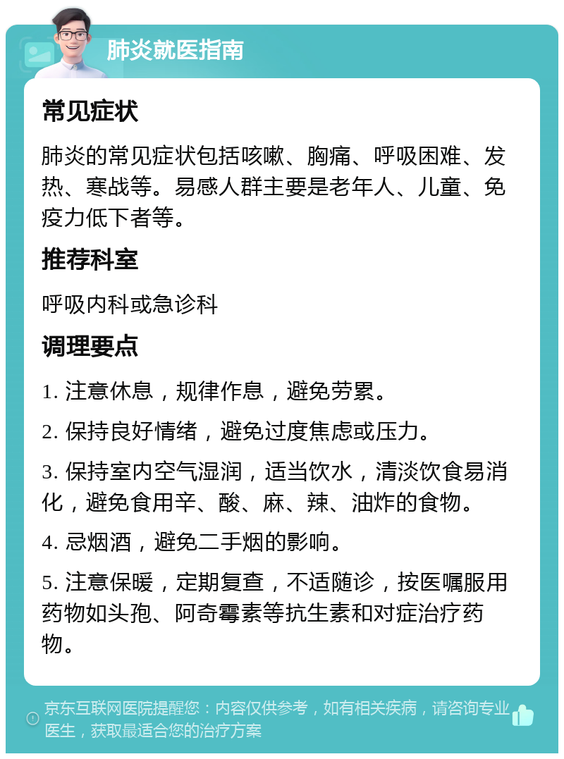 肺炎就医指南 常见症状 肺炎的常见症状包括咳嗽、胸痛、呼吸困难、发热、寒战等。易感人群主要是老年人、儿童、免疫力低下者等。 推荐科室 呼吸内科或急诊科 调理要点 1. 注意休息，规律作息，避免劳累。 2. 保持良好情绪，避免过度焦虑或压力。 3. 保持室内空气湿润，适当饮水，清淡饮食易消化，避免食用辛、酸、麻、辣、油炸的食物。 4. 忌烟酒，避免二手烟的影响。 5. 注意保暖，定期复查，不适随诊，按医嘱服用药物如头孢、阿奇霉素等抗生素和对症治疗药物。