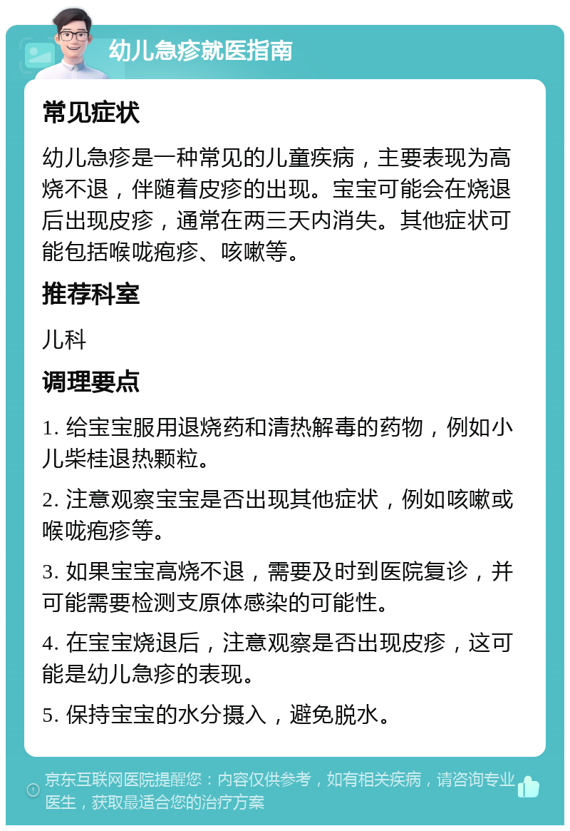 幼儿急疹就医指南 常见症状 幼儿急疹是一种常见的儿童疾病，主要表现为高烧不退，伴随着皮疹的出现。宝宝可能会在烧退后出现皮疹，通常在两三天内消失。其他症状可能包括喉咙疱疹、咳嗽等。 推荐科室 儿科 调理要点 1. 给宝宝服用退烧药和清热解毒的药物，例如小儿柴桂退热颗粒。 2. 注意观察宝宝是否出现其他症状，例如咳嗽或喉咙疱疹等。 3. 如果宝宝高烧不退，需要及时到医院复诊，并可能需要检测支原体感染的可能性。 4. 在宝宝烧退后，注意观察是否出现皮疹，这可能是幼儿急疹的表现。 5. 保持宝宝的水分摄入，避免脱水。