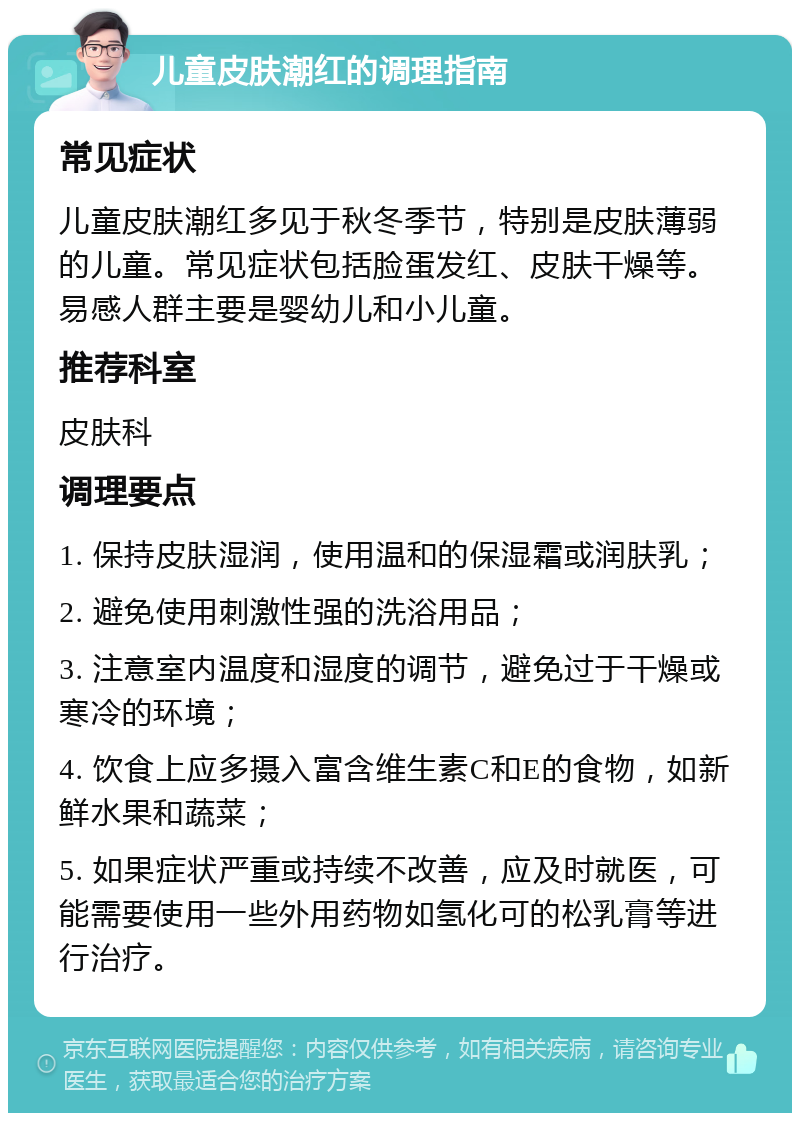 儿童皮肤潮红的调理指南 常见症状 儿童皮肤潮红多见于秋冬季节，特别是皮肤薄弱的儿童。常见症状包括脸蛋发红、皮肤干燥等。易感人群主要是婴幼儿和小儿童。 推荐科室 皮肤科 调理要点 1. 保持皮肤湿润，使用温和的保湿霜或润肤乳； 2. 避免使用刺激性强的洗浴用品； 3. 注意室内温度和湿度的调节，避免过于干燥或寒冷的环境； 4. 饮食上应多摄入富含维生素C和E的食物，如新鲜水果和蔬菜； 5. 如果症状严重或持续不改善，应及时就医，可能需要使用一些外用药物如氢化可的松乳膏等进行治疗。