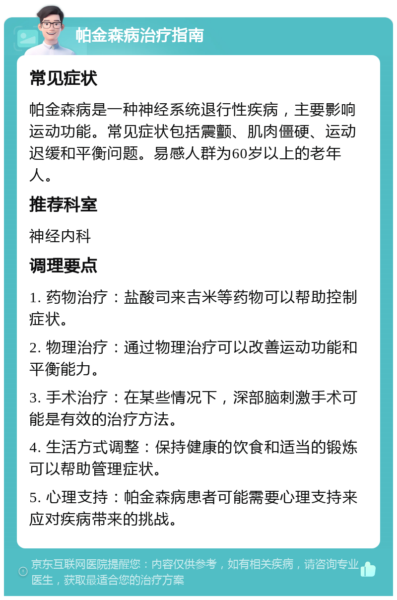 帕金森病治疗指南 常见症状 帕金森病是一种神经系统退行性疾病，主要影响运动功能。常见症状包括震颤、肌肉僵硬、运动迟缓和平衡问题。易感人群为60岁以上的老年人。 推荐科室 神经内科 调理要点 1. 药物治疗：盐酸司来吉米等药物可以帮助控制症状。 2. 物理治疗：通过物理治疗可以改善运动功能和平衡能力。 3. 手术治疗：在某些情况下，深部脑刺激手术可能是有效的治疗方法。 4. 生活方式调整：保持健康的饮食和适当的锻炼可以帮助管理症状。 5. 心理支持：帕金森病患者可能需要心理支持来应对疾病带来的挑战。