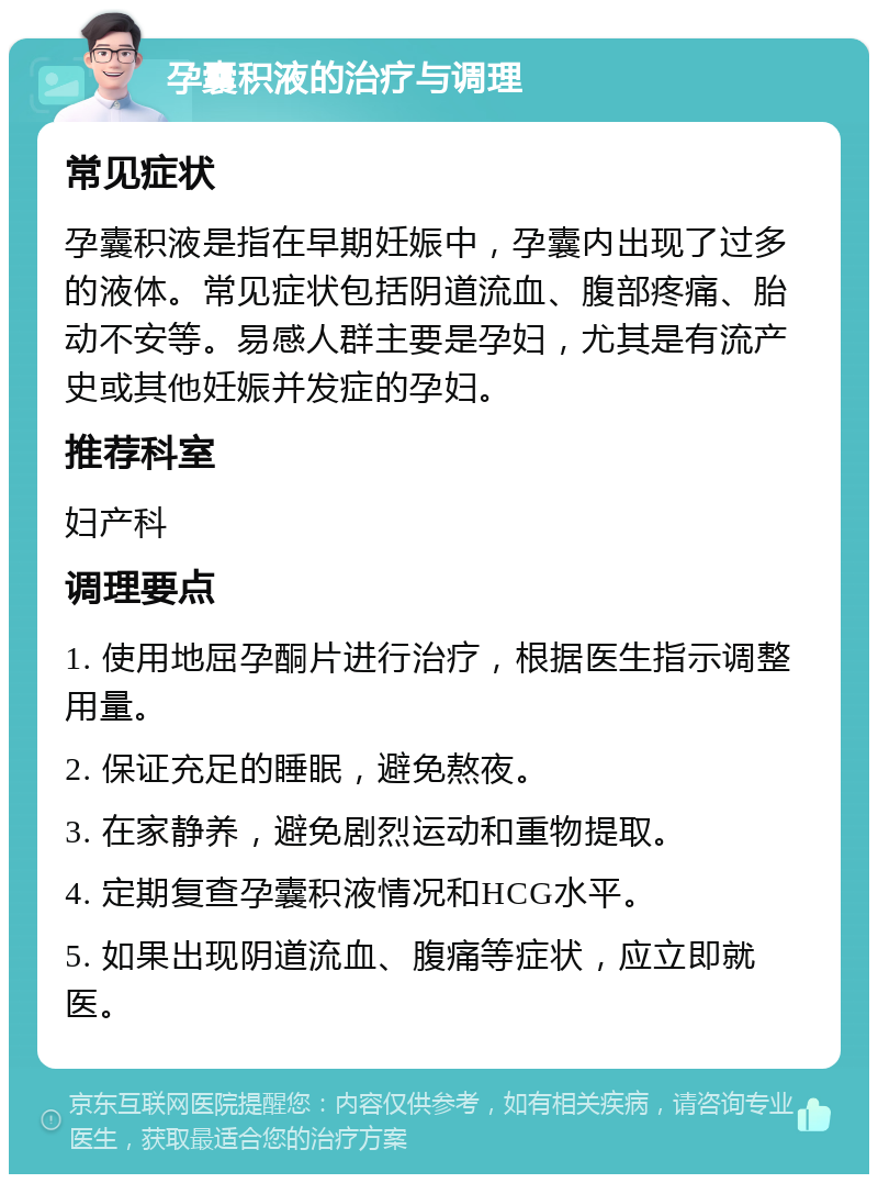 孕囊积液的治疗与调理 常见症状 孕囊积液是指在早期妊娠中，孕囊内出现了过多的液体。常见症状包括阴道流血、腹部疼痛、胎动不安等。易感人群主要是孕妇，尤其是有流产史或其他妊娠并发症的孕妇。 推荐科室 妇产科 调理要点 1. 使用地屈孕酮片进行治疗，根据医生指示调整用量。 2. 保证充足的睡眠，避免熬夜。 3. 在家静养，避免剧烈运动和重物提取。 4. 定期复查孕囊积液情况和HCG水平。 5. 如果出现阴道流血、腹痛等症状，应立即就医。