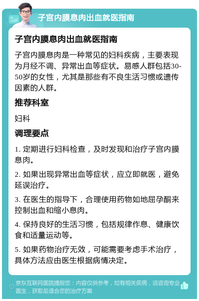 子宫内膜息肉出血就医指南 子宫内膜息肉出血就医指南 子宫内膜息肉是一种常见的妇科疾病，主要表现为月经不调、异常出血等症状。易感人群包括30-50岁的女性，尤其是那些有不良生活习惯或遗传因素的人群。 推荐科室 妇科 调理要点 1. 定期进行妇科检查，及时发现和治疗子宫内膜息肉。 2. 如果出现异常出血等症状，应立即就医，避免延误治疗。 3. 在医生的指导下，合理使用药物如地屈孕酮来控制出血和缩小息肉。 4. 保持良好的生活习惯，包括规律作息、健康饮食和适量运动等。 5. 如果药物治疗无效，可能需要考虑手术治疗，具体方法应由医生根据病情决定。