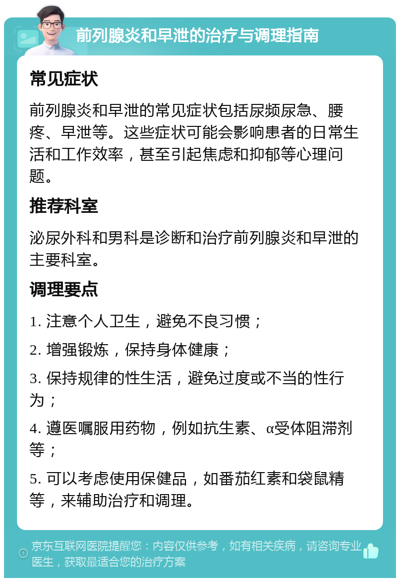 前列腺炎和早泄的治疗与调理指南 常见症状 前列腺炎和早泄的常见症状包括尿频尿急、腰疼、早泄等。这些症状可能会影响患者的日常生活和工作效率，甚至引起焦虑和抑郁等心理问题。 推荐科室 泌尿外科和男科是诊断和治疗前列腺炎和早泄的主要科室。 调理要点 1. 注意个人卫生，避免不良习惯； 2. 增强锻炼，保持身体健康； 3. 保持规律的性生活，避免过度或不当的性行为； 4. 遵医嘱服用药物，例如抗生素、α受体阻滞剂等； 5. 可以考虑使用保健品，如番茄红素和袋鼠精等，来辅助治疗和调理。