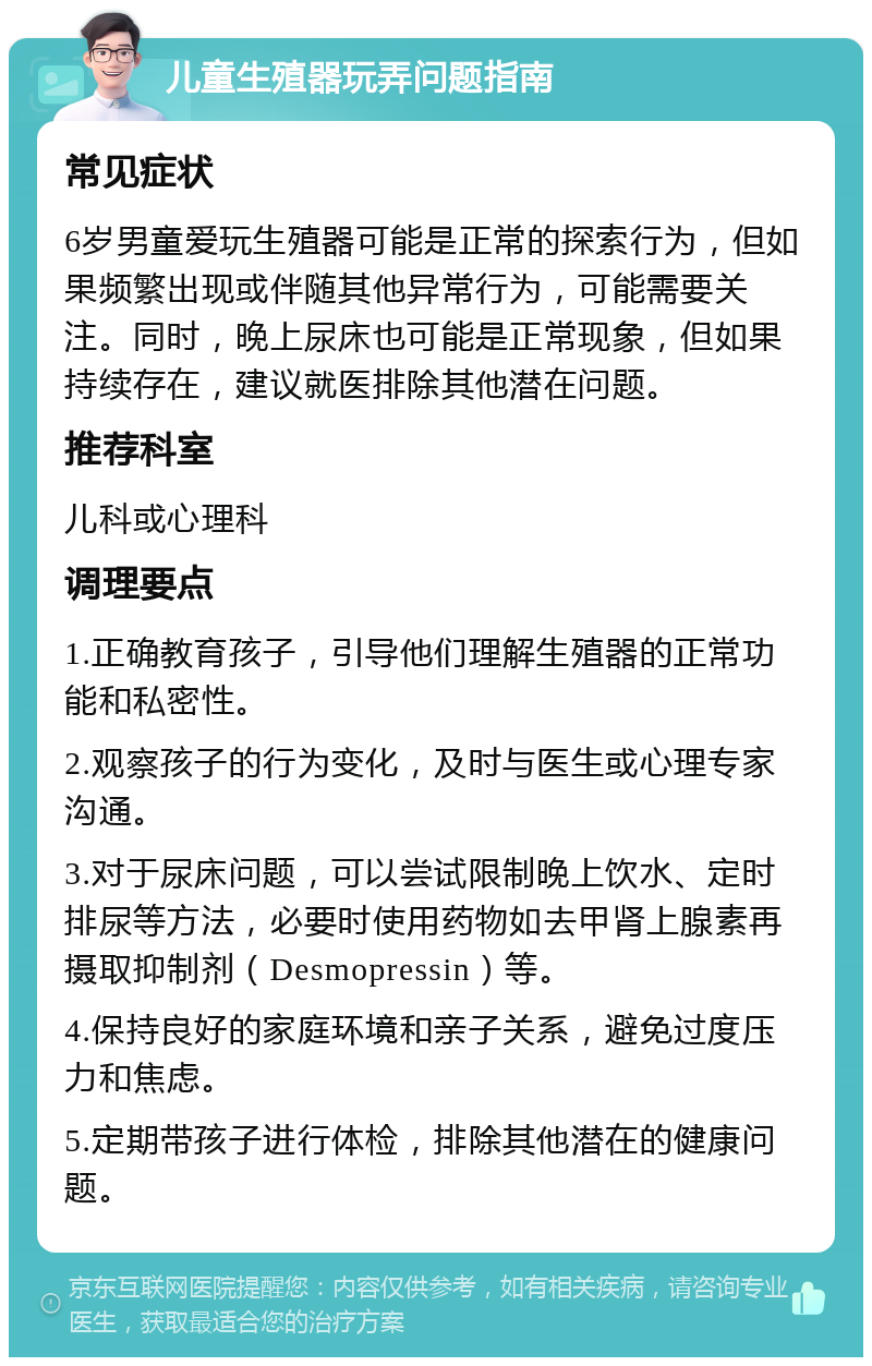 儿童生殖器玩弄问题指南 常见症状 6岁男童爱玩生殖器可能是正常的探索行为，但如果频繁出现或伴随其他异常行为，可能需要关注。同时，晚上尿床也可能是正常现象，但如果持续存在，建议就医排除其他潜在问题。 推荐科室 儿科或心理科 调理要点 1.正确教育孩子，引导他们理解生殖器的正常功能和私密性。 2.观察孩子的行为变化，及时与医生或心理专家沟通。 3.对于尿床问题，可以尝试限制晚上饮水、定时排尿等方法，必要时使用药物如去甲肾上腺素再摄取抑制剂（Desmopressin）等。 4.保持良好的家庭环境和亲子关系，避免过度压力和焦虑。 5.定期带孩子进行体检，排除其他潜在的健康问题。