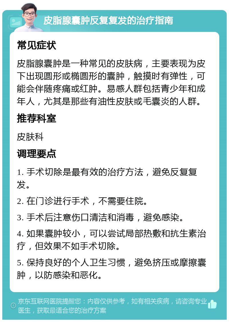 皮脂腺囊肿反复复发的治疗指南 常见症状 皮脂腺囊肿是一种常见的皮肤病，主要表现为皮下出现圆形或椭圆形的囊肿，触摸时有弹性，可能会伴随疼痛或红肿。易感人群包括青少年和成年人，尤其是那些有油性皮肤或毛囊炎的人群。 推荐科室 皮肤科 调理要点 1. 手术切除是最有效的治疗方法，避免反复复发。 2. 在门诊进行手术，不需要住院。 3. 手术后注意伤口清洁和消毒，避免感染。 4. 如果囊肿较小，可以尝试局部热敷和抗生素治疗，但效果不如手术切除。 5. 保持良好的个人卫生习惯，避免挤压或摩擦囊肿，以防感染和恶化。