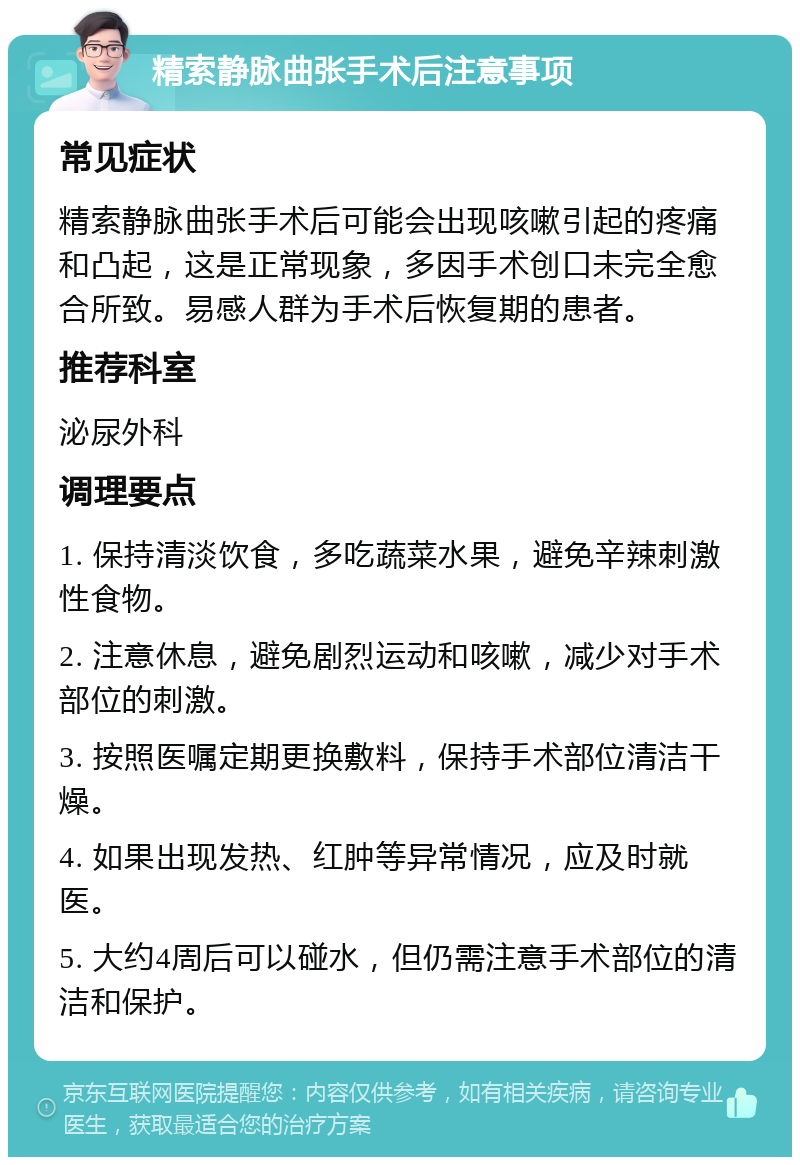 精索静脉曲张手术后注意事项 常见症状 精索静脉曲张手术后可能会出现咳嗽引起的疼痛和凸起，这是正常现象，多因手术创口未完全愈合所致。易感人群为手术后恢复期的患者。 推荐科室 泌尿外科 调理要点 1. 保持清淡饮食，多吃蔬菜水果，避免辛辣刺激性食物。 2. 注意休息，避免剧烈运动和咳嗽，减少对手术部位的刺激。 3. 按照医嘱定期更换敷料，保持手术部位清洁干燥。 4. 如果出现发热、红肿等异常情况，应及时就医。 5. 大约4周后可以碰水，但仍需注意手术部位的清洁和保护。