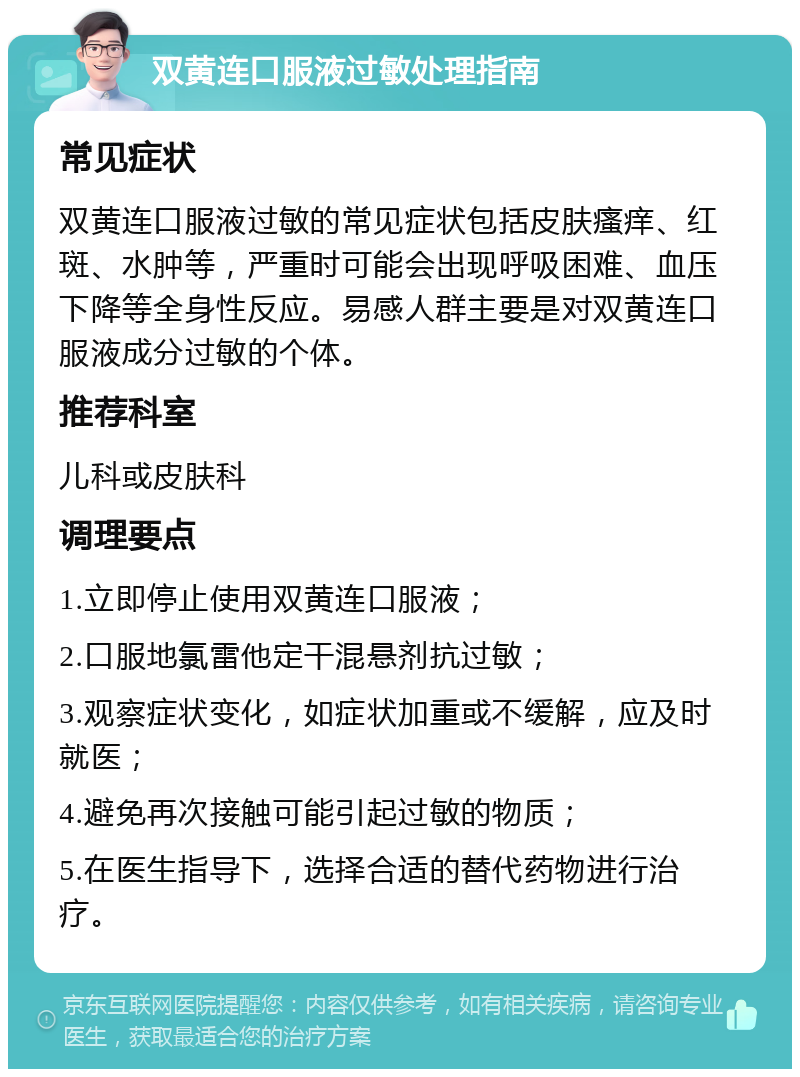 双黄连口服液过敏处理指南 常见症状 双黄连口服液过敏的常见症状包括皮肤瘙痒、红斑、水肿等，严重时可能会出现呼吸困难、血压下降等全身性反应。易感人群主要是对双黄连口服液成分过敏的个体。 推荐科室 儿科或皮肤科 调理要点 1.立即停止使用双黄连口服液； 2.口服地氯雷他定干混悬剂抗过敏； 3.观察症状变化，如症状加重或不缓解，应及时就医； 4.避免再次接触可能引起过敏的物质； 5.在医生指导下，选择合适的替代药物进行治疗。