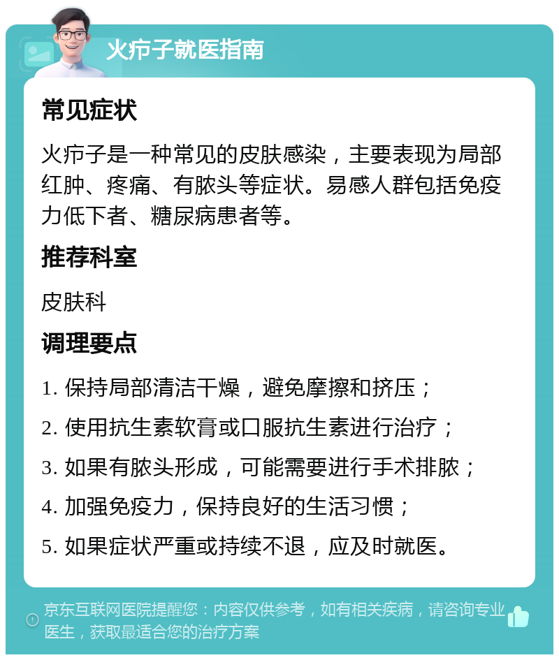 火疖子就医指南 常见症状 火疖子是一种常见的皮肤感染，主要表现为局部红肿、疼痛、有脓头等症状。易感人群包括免疫力低下者、糖尿病患者等。 推荐科室 皮肤科 调理要点 1. 保持局部清洁干燥，避免摩擦和挤压； 2. 使用抗生素软膏或口服抗生素进行治疗； 3. 如果有脓头形成，可能需要进行手术排脓； 4. 加强免疫力，保持良好的生活习惯； 5. 如果症状严重或持续不退，应及时就医。