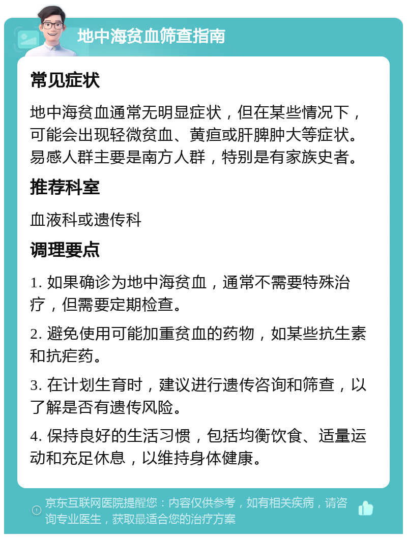 地中海贫血筛查指南 常见症状 地中海贫血通常无明显症状，但在某些情况下，可能会出现轻微贫血、黄疸或肝脾肿大等症状。易感人群主要是南方人群，特别是有家族史者。 推荐科室 血液科或遗传科 调理要点 1. 如果确诊为地中海贫血，通常不需要特殊治疗，但需要定期检查。 2. 避免使用可能加重贫血的药物，如某些抗生素和抗疟药。 3. 在计划生育时，建议进行遗传咨询和筛查，以了解是否有遗传风险。 4. 保持良好的生活习惯，包括均衡饮食、适量运动和充足休息，以维持身体健康。