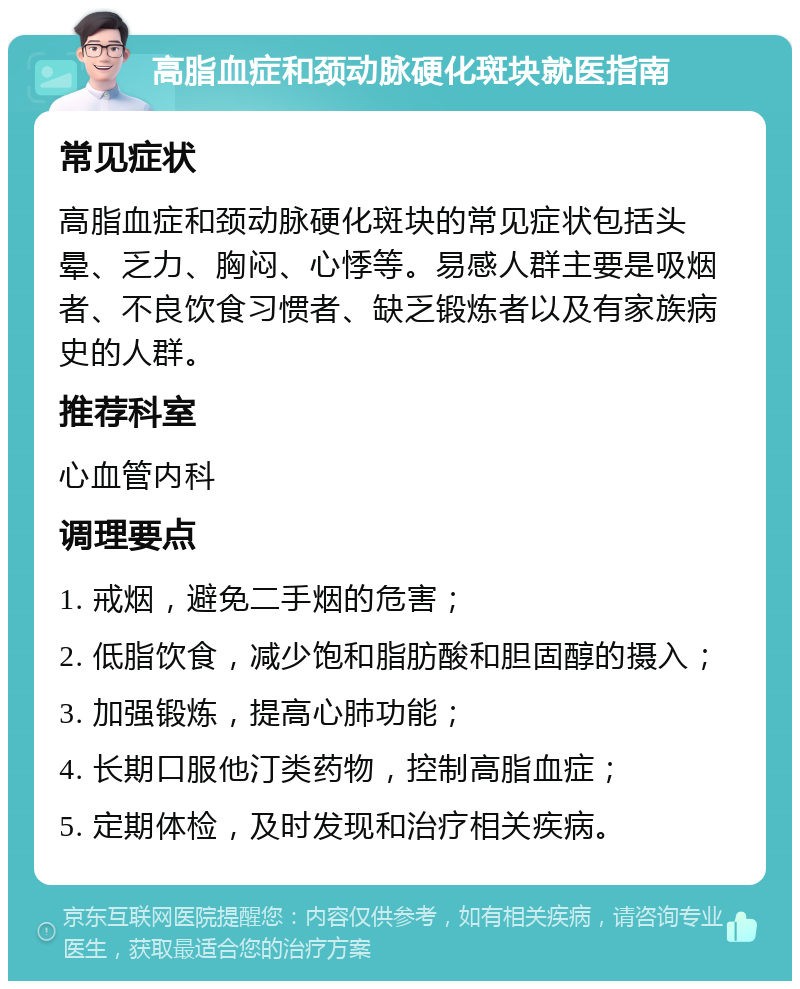 高脂血症和颈动脉硬化斑块就医指南 常见症状 高脂血症和颈动脉硬化斑块的常见症状包括头晕、乏力、胸闷、心悸等。易感人群主要是吸烟者、不良饮食习惯者、缺乏锻炼者以及有家族病史的人群。 推荐科室 心血管内科 调理要点 1. 戒烟，避免二手烟的危害； 2. 低脂饮食，减少饱和脂肪酸和胆固醇的摄入； 3. 加强锻炼，提高心肺功能； 4. 长期口服他汀类药物，控制高脂血症； 5. 定期体检，及时发现和治疗相关疾病。