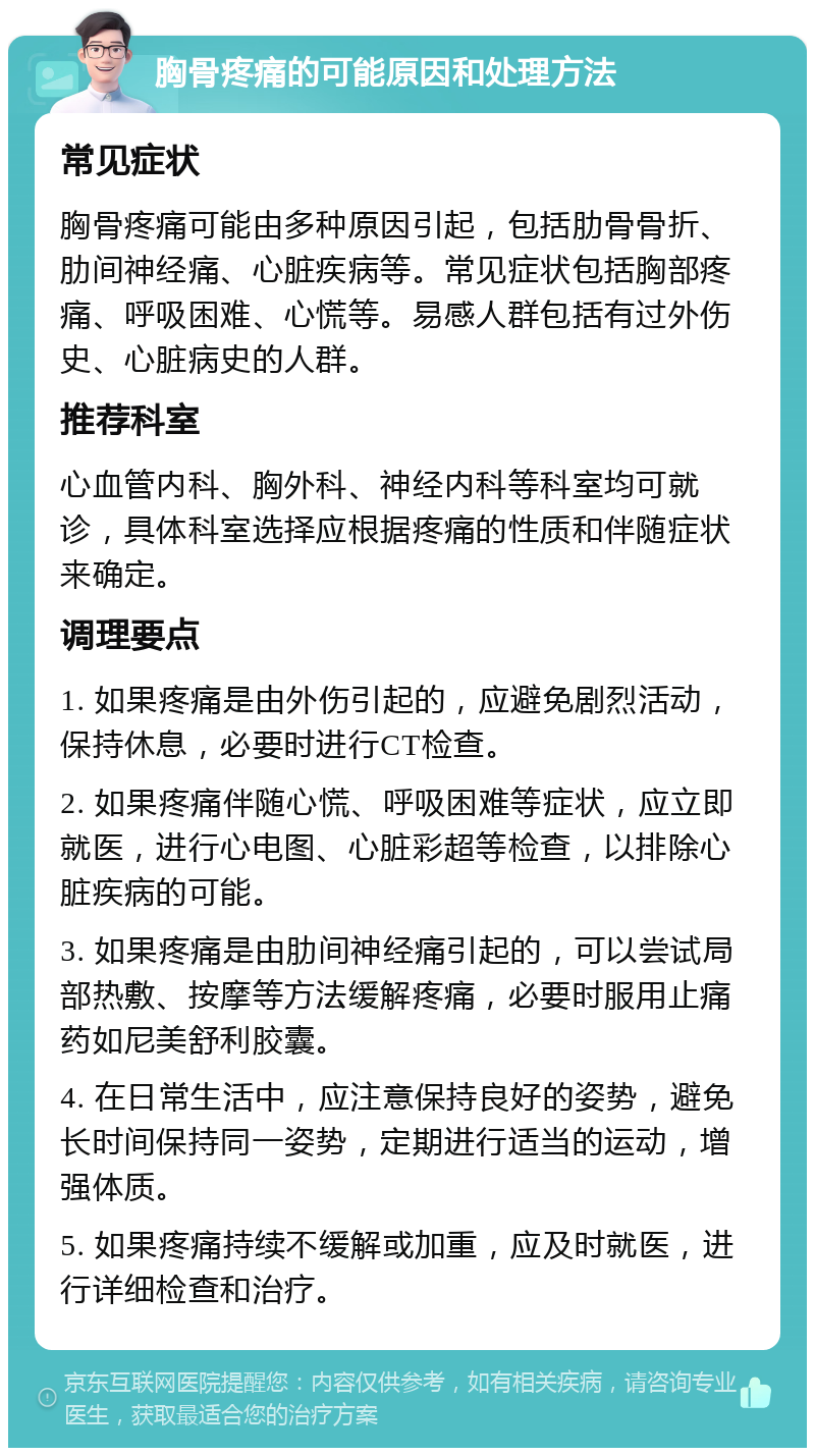 胸骨疼痛的可能原因和处理方法 常见症状 胸骨疼痛可能由多种原因引起，包括肋骨骨折、肋间神经痛、心脏疾病等。常见症状包括胸部疼痛、呼吸困难、心慌等。易感人群包括有过外伤史、心脏病史的人群。 推荐科室 心血管内科、胸外科、神经内科等科室均可就诊，具体科室选择应根据疼痛的性质和伴随症状来确定。 调理要点 1. 如果疼痛是由外伤引起的，应避免剧烈活动，保持休息，必要时进行CT检查。 2. 如果疼痛伴随心慌、呼吸困难等症状，应立即就医，进行心电图、心脏彩超等检查，以排除心脏疾病的可能。 3. 如果疼痛是由肋间神经痛引起的，可以尝试局部热敷、按摩等方法缓解疼痛，必要时服用止痛药如尼美舒利胶囊。 4. 在日常生活中，应注意保持良好的姿势，避免长时间保持同一姿势，定期进行适当的运动，增强体质。 5. 如果疼痛持续不缓解或加重，应及时就医，进行详细检查和治疗。