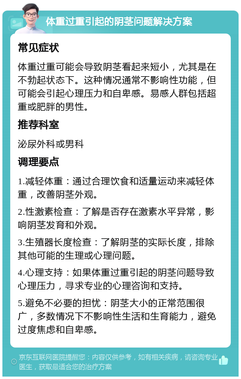 体重过重引起的阴茎问题解决方案 常见症状 体重过重可能会导致阴茎看起来短小，尤其是在不勃起状态下。这种情况通常不影响性功能，但可能会引起心理压力和自卑感。易感人群包括超重或肥胖的男性。 推荐科室 泌尿外科或男科 调理要点 1.减轻体重：通过合理饮食和适量运动来减轻体重，改善阴茎外观。 2.性激素检查：了解是否存在激素水平异常，影响阴茎发育和外观。 3.生殖器长度检查：了解阴茎的实际长度，排除其他可能的生理或心理问题。 4.心理支持：如果体重过重引起的阴茎问题导致心理压力，寻求专业的心理咨询和支持。 5.避免不必要的担忧：阴茎大小的正常范围很广，多数情况下不影响性生活和生育能力，避免过度焦虑和自卑感。