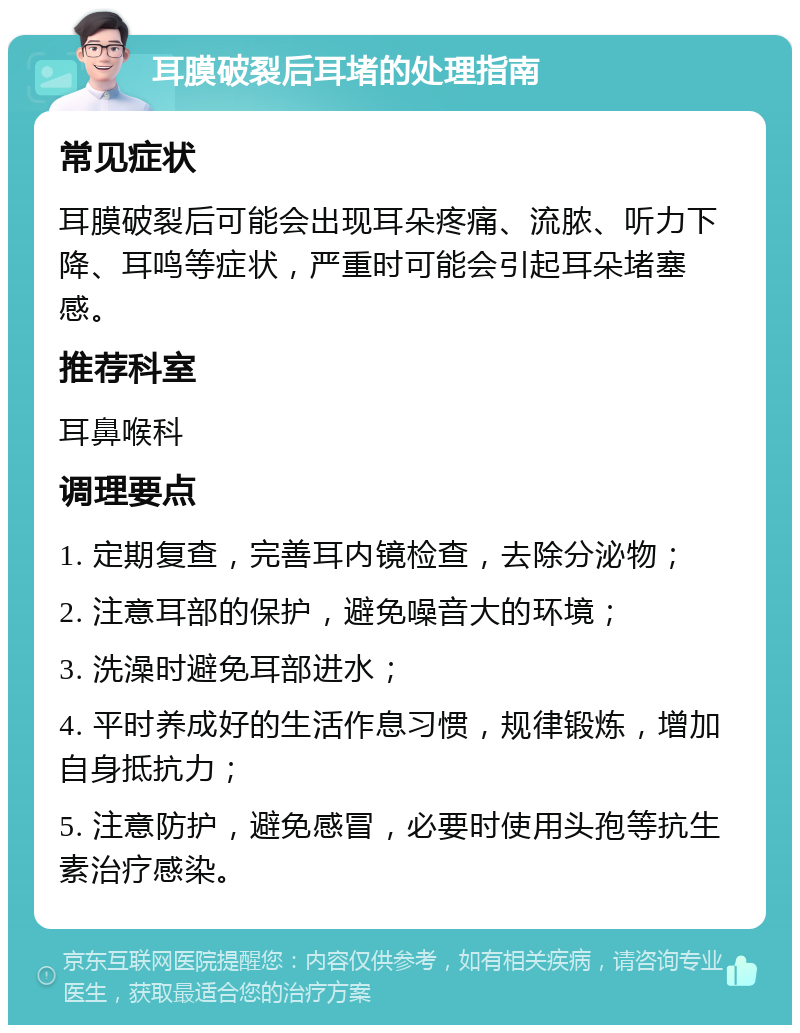 耳膜破裂后耳堵的处理指南 常见症状 耳膜破裂后可能会出现耳朵疼痛、流脓、听力下降、耳鸣等症状，严重时可能会引起耳朵堵塞感。 推荐科室 耳鼻喉科 调理要点 1. 定期复查，完善耳内镜检查，去除分泌物； 2. 注意耳部的保护，避免噪音大的环境； 3. 洗澡时避免耳部进水； 4. 平时养成好的生活作息习惯，规律锻炼，增加自身抵抗力； 5. 注意防护，避免感冒，必要时使用头孢等抗生素治疗感染。