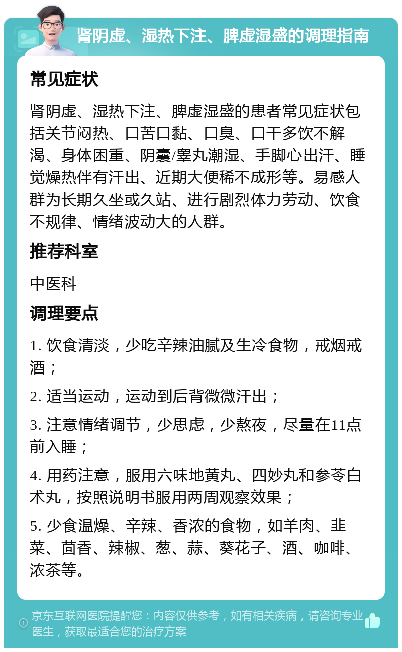 肾阴虚、湿热下注、脾虚湿盛的调理指南 常见症状 肾阴虚、湿热下注、脾虚湿盛的患者常见症状包括关节闷热、口苦口黏、口臭、口干多饮不解渴、身体困重、阴囊/睾丸潮湿、手脚心出汗、睡觉燥热伴有汗出、近期大便稀不成形等。易感人群为长期久坐或久站、进行剧烈体力劳动、饮食不规律、情绪波动大的人群。 推荐科室 中医科 调理要点 1. 饮食清淡，少吃辛辣油腻及生冷食物，戒烟戒酒； 2. 适当运动，运动到后背微微汗出； 3. 注意情绪调节，少思虑，少熬夜，尽量在11点前入睡； 4. 用药注意，服用六味地黄丸、四妙丸和参苓白术丸，按照说明书服用两周观察效果； 5. 少食温燥、辛辣、香浓的食物，如羊肉、韭菜、茴香、辣椒、葱、蒜、葵花子、酒、咖啡、浓茶等。