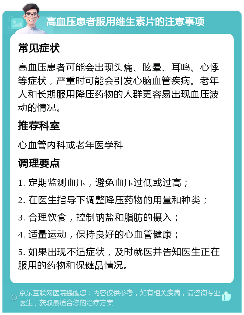 高血压患者服用维生素片的注意事项 常见症状 高血压患者可能会出现头痛、眩晕、耳鸣、心悸等症状，严重时可能会引发心脑血管疾病。老年人和长期服用降压药物的人群更容易出现血压波动的情况。 推荐科室 心血管内科或老年医学科 调理要点 1. 定期监测血压，避免血压过低或过高； 2. 在医生指导下调整降压药物的用量和种类； 3. 合理饮食，控制钠盐和脂肪的摄入； 4. 适量运动，保持良好的心血管健康； 5. 如果出现不适症状，及时就医并告知医生正在服用的药物和保健品情况。