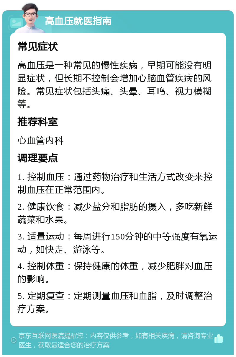 高血压就医指南 常见症状 高血压是一种常见的慢性疾病，早期可能没有明显症状，但长期不控制会增加心脑血管疾病的风险。常见症状包括头痛、头晕、耳鸣、视力模糊等。 推荐科室 心血管内科 调理要点 1. 控制血压：通过药物治疗和生活方式改变来控制血压在正常范围内。 2. 健康饮食：减少盐分和脂肪的摄入，多吃新鲜蔬菜和水果。 3. 适量运动：每周进行150分钟的中等强度有氧运动，如快走、游泳等。 4. 控制体重：保持健康的体重，减少肥胖对血压的影响。 5. 定期复查：定期测量血压和血脂，及时调整治疗方案。