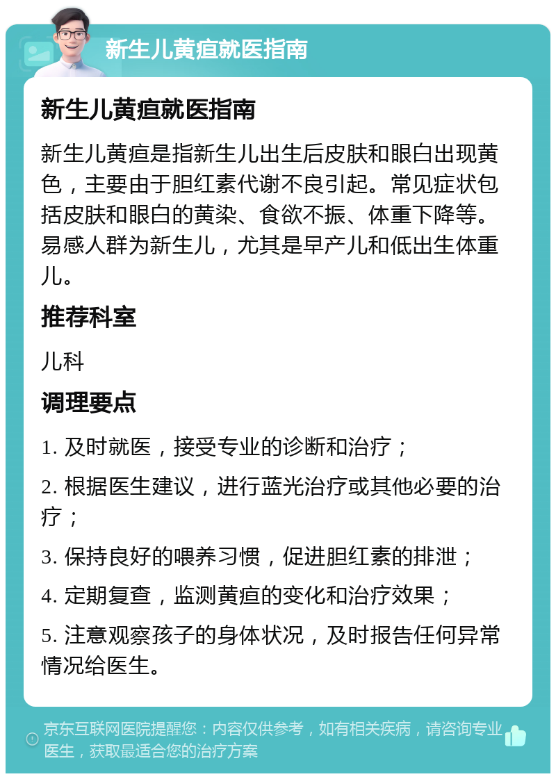 新生儿黄疸就医指南 新生儿黄疸就医指南 新生儿黄疸是指新生儿出生后皮肤和眼白出现黄色，主要由于胆红素代谢不良引起。常见症状包括皮肤和眼白的黄染、食欲不振、体重下降等。易感人群为新生儿，尤其是早产儿和低出生体重儿。 推荐科室 儿科 调理要点 1. 及时就医，接受专业的诊断和治疗； 2. 根据医生建议，进行蓝光治疗或其他必要的治疗； 3. 保持良好的喂养习惯，促进胆红素的排泄； 4. 定期复查，监测黄疸的变化和治疗效果； 5. 注意观察孩子的身体状况，及时报告任何异常情况给医生。