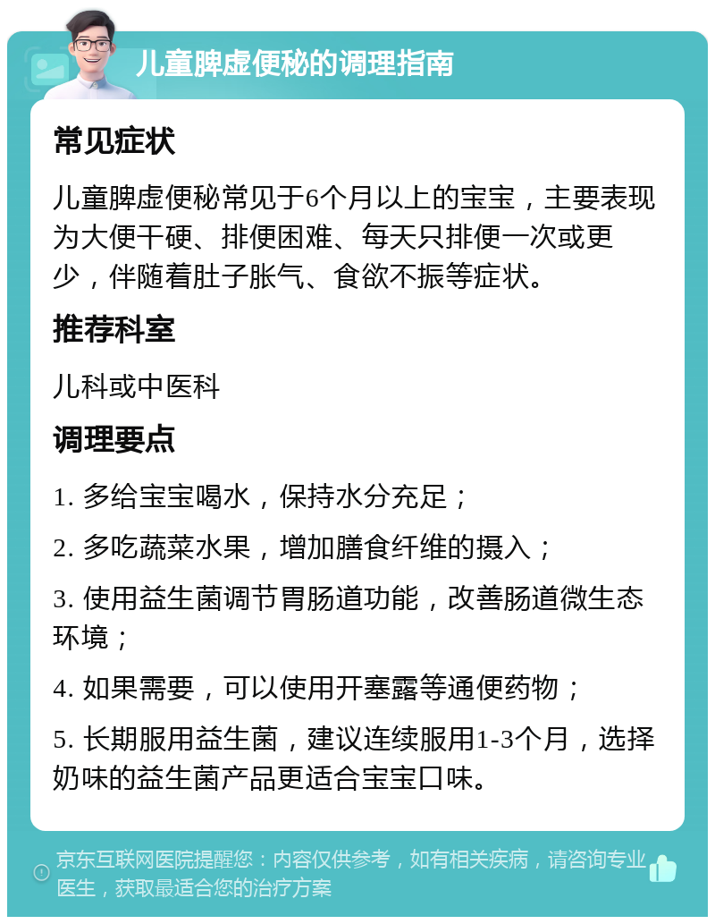 儿童脾虚便秘的调理指南 常见症状 儿童脾虚便秘常见于6个月以上的宝宝，主要表现为大便干硬、排便困难、每天只排便一次或更少，伴随着肚子胀气、食欲不振等症状。 推荐科室 儿科或中医科 调理要点 1. 多给宝宝喝水，保持水分充足； 2. 多吃蔬菜水果，增加膳食纤维的摄入； 3. 使用益生菌调节胃肠道功能，改善肠道微生态环境； 4. 如果需要，可以使用开塞露等通便药物； 5. 长期服用益生菌，建议连续服用1-3个月，选择奶味的益生菌产品更适合宝宝口味。