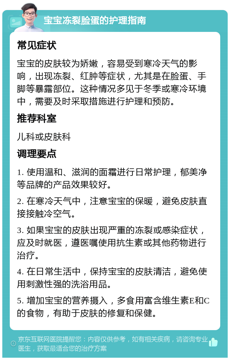 宝宝冻裂脸蛋的护理指南 常见症状 宝宝的皮肤较为娇嫩，容易受到寒冷天气的影响，出现冻裂、红肿等症状，尤其是在脸蛋、手脚等暴露部位。这种情况多见于冬季或寒冷环境中，需要及时采取措施进行护理和预防。 推荐科室 儿科或皮肤科 调理要点 1. 使用温和、滋润的面霜进行日常护理，郁美净等品牌的产品效果较好。 2. 在寒冷天气中，注意宝宝的保暖，避免皮肤直接接触冷空气。 3. 如果宝宝的皮肤出现严重的冻裂或感染症状，应及时就医，遵医嘱使用抗生素或其他药物进行治疗。 4. 在日常生活中，保持宝宝的皮肤清洁，避免使用刺激性强的洗浴用品。 5. 增加宝宝的营养摄入，多食用富含维生素E和C的食物，有助于皮肤的修复和保健。