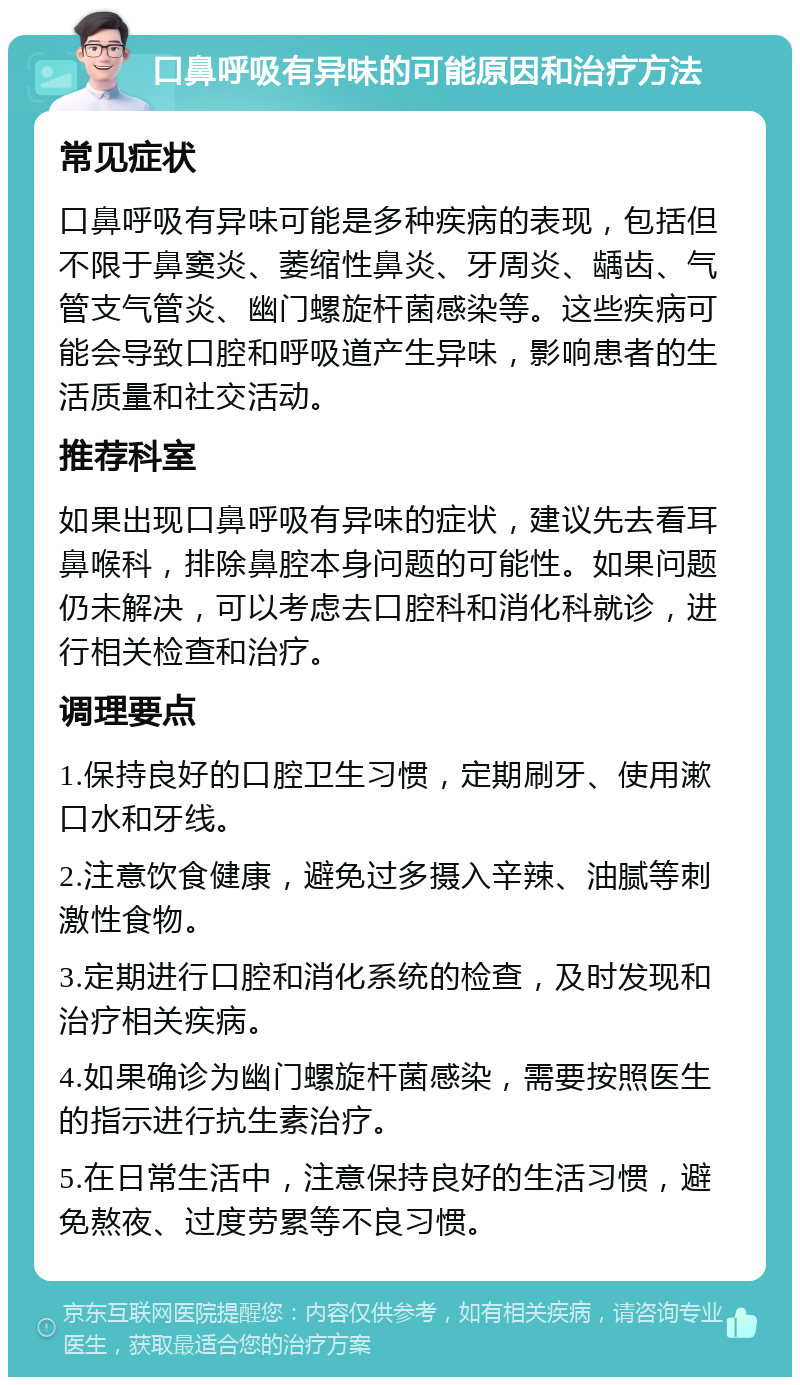 口鼻呼吸有异味的可能原因和治疗方法 常见症状 口鼻呼吸有异味可能是多种疾病的表现，包括但不限于鼻窦炎、萎缩性鼻炎、牙周炎、龋齿、气管支气管炎、幽门螺旋杆菌感染等。这些疾病可能会导致口腔和呼吸道产生异味，影响患者的生活质量和社交活动。 推荐科室 如果出现口鼻呼吸有异味的症状，建议先去看耳鼻喉科，排除鼻腔本身问题的可能性。如果问题仍未解决，可以考虑去口腔科和消化科就诊，进行相关检查和治疗。 调理要点 1.保持良好的口腔卫生习惯，定期刷牙、使用漱口水和牙线。 2.注意饮食健康，避免过多摄入辛辣、油腻等刺激性食物。 3.定期进行口腔和消化系统的检查，及时发现和治疗相关疾病。 4.如果确诊为幽门螺旋杆菌感染，需要按照医生的指示进行抗生素治疗。 5.在日常生活中，注意保持良好的生活习惯，避免熬夜、过度劳累等不良习惯。